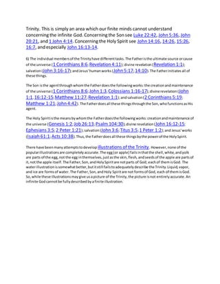 Trinity. This is simply an area which our finite minds cannot understand
concerning the infinite God. Concerning the Son see Luke 22:42, John 5:36, John
20:21, and 1 John 4:14. Concerning the Holy Spirit see John 14:16, 14:26, 15:26,
16:7, and especially John 16:13-14.
6) The individual membersof the Trinityhave differenttasks.The Fatheristhe ultimate source orcause
of the universe (1 Corinthians 8:6;Revelation 4:11);divine revelation(Revelation 1:1);
salvation(John 3:16-17);andJesus'humanworks(John 5:17;14:10).The Fatherinitiatesall of
these things.
The Son isthe agentthroughwhomthe Fatherdoesthe followingworks:the creationandmaintenance
of the universe (1 Corinthians 8:6;John 1:3;Colossians 1:16-17);divinerevelation(John
1:1, 16:12-15;Matthew 11:27;Revelation 1:1);andsalvation(2 Corinthians 5:19;
Matthew 1:21;John 4:42).The Fatherdoesall these thingsthroughthe Son,whofunctionsasHis
agent.
The Holy Spiritisthe meansbywhomthe Fatherdoesthe followingworks:creationandmaintenance of
the universe (Genesis 1:2;Job 26:13;Psalm104:30);divine revelation(John 16:12-15;
Ephesians 3:5;2 Peter 1:21);salvation(John 3:6;Titus 3:5;1 Peter 1:2);and Jesus'works
(Isaiah 61:1;Acts 10:38).Thus,the Fatherdoesall these thingsbythe powerof the HolySpirit.
There have beenmanyattemptstodevelop illustrations of the Trinity. However,none of the
popularillustrationsare completelyaccurate.The egg(or apple) failsinthatthe shell,white,andyolk
are parts of the egg,not the egg inthemselves,justasthe skin,flesh, andseedsof the apple are partsof
it,not the apple itself.The Father,Son,andHolySpiritare notparts of God; eachof themisGod. The
waterillustrationissomewhatbetter,butitstill failstoadequatelydescribe the Trinity.Liquid,vapor,
and ice are formsof water.The Father,Son,andHoly Spiritare not formsof God, each of themisGod.
So,while these illustrationsmaygive usapicture of the Trinity,the picture isnot entirelyaccurate.An
infinite Godcannotbe fullydescribedbyafinite illustration.
 