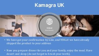 Kamagra UK
Global
Distributers
• We have got your confirmation by now, and VOILA! we have already
shipped the product to your address
• Now you prepare dinner for you and your family, enjoy the meal. Have
desert and sleep (do not forget to brush your teeth).
 