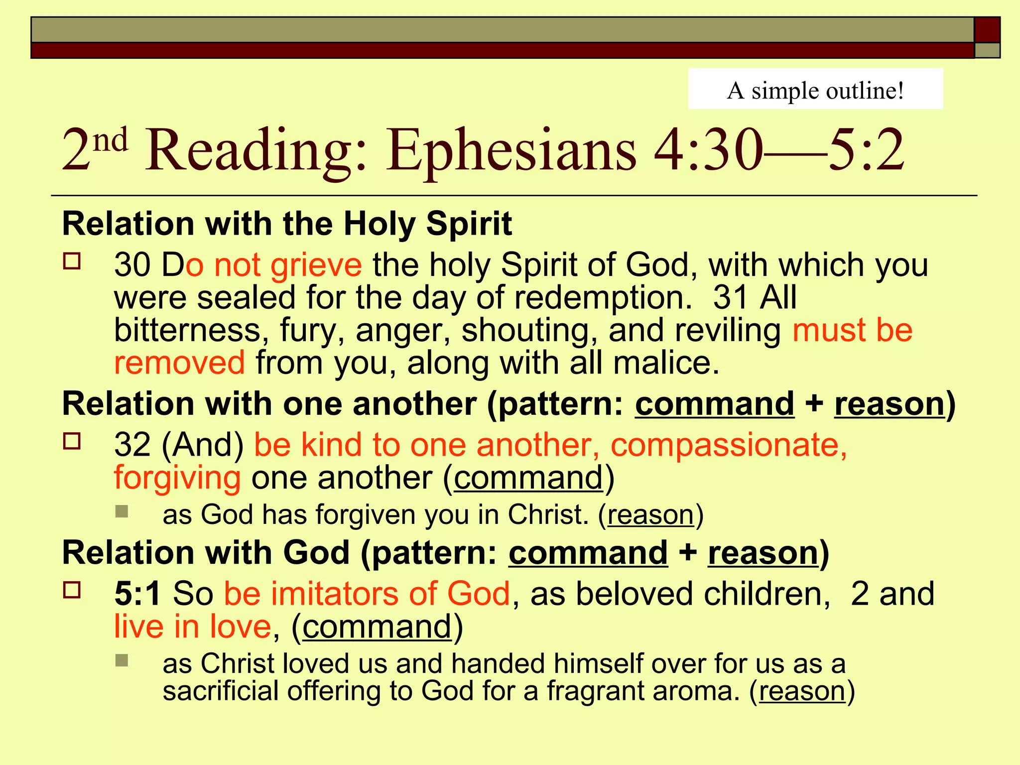 2nd
Reading: Ephesians 4:30—5:2
Relation with the Holy Spirit
 30 Do not grieve the holy Spirit of God, with which you
were sealed for the day of redemption. 31 All
bitterness, fury, anger, shouting, and reviling must be
removed from you, along with all malice.
Relation with one another (pattern: command + reason)
 32 (And) be kind to one another, compassionate,
forgiving one another (command)
 as God has forgiven you in Christ. (reason)
Relation with God (pattern: command + reason)
 5:1 So be imitators of God, as beloved children, 2 and
live in love, (command)
 as Christ loved us and handed himself over for us as a
sacrificial offering to God for a fragrant aroma. (reason)
A simple outline!
 