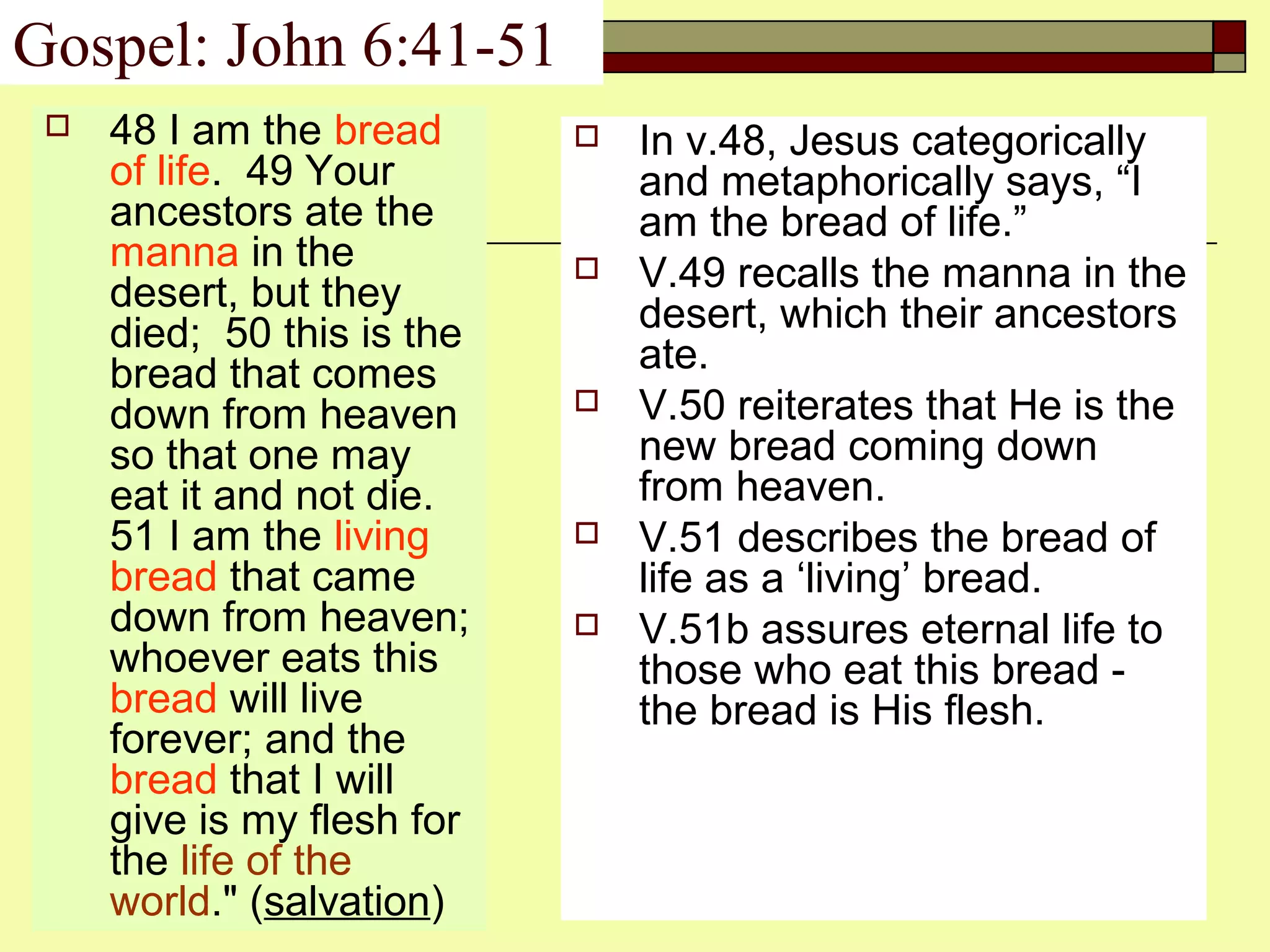 Gospel: John 6:41-51
 48 I am the bread
of life. 49 Your
ancestors ate the
manna in the
desert, but they
died; 50 this is the
bread that comes
down from heaven
so that one may
eat it and not die.
51 I am the living
bread that came
down from heaven;
whoever eats this
bread will live
forever; and the
bread that I will
give is my flesh for
the life of the
world." (salvation)
 In v.48, Jesus categorically
and metaphorically says, “I
am the bread of life.”
 V.49 recalls the manna in the
desert, which their ancestors
ate.
 V.50 reiterates that He is the
new bread coming down
from heaven.
 V.51 describes the bread of
life as a ‘living’ bread.
 V.51b assures eternal life to
those who eat this bread -
the bread is His flesh.
 