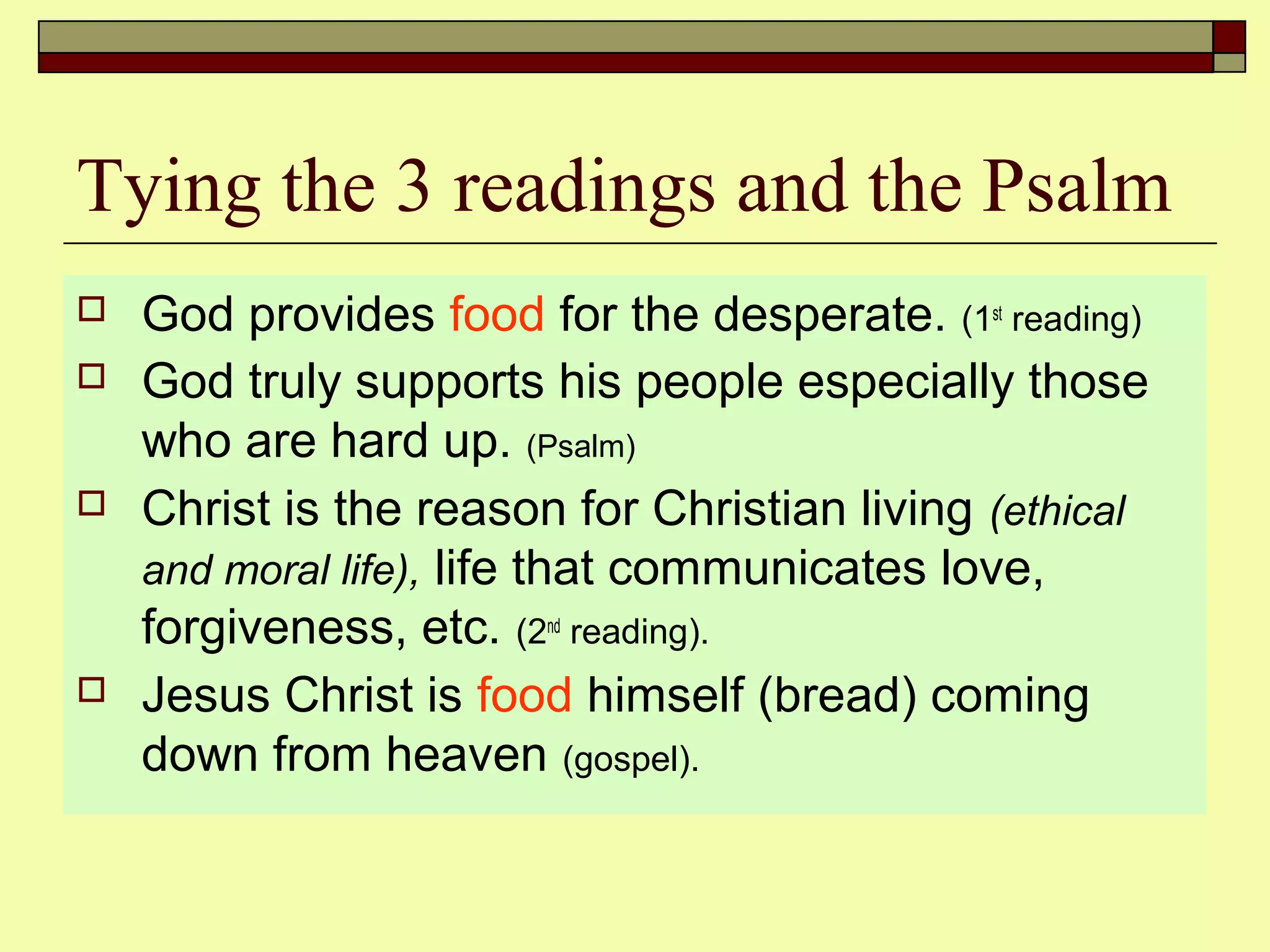 Tying the 3 readings and the Psalm
 God provides food for the desperate. (1st
reading)
 God truly supports his people especially those
who are hard up. (Psalm)
 Christ is the reason for Christian living (ethical
and moral life), life that communicates love,
forgiveness, etc. (2nd
reading).
 Jesus Christ is food himself (bread) coming
down from heaven (gospel).
 