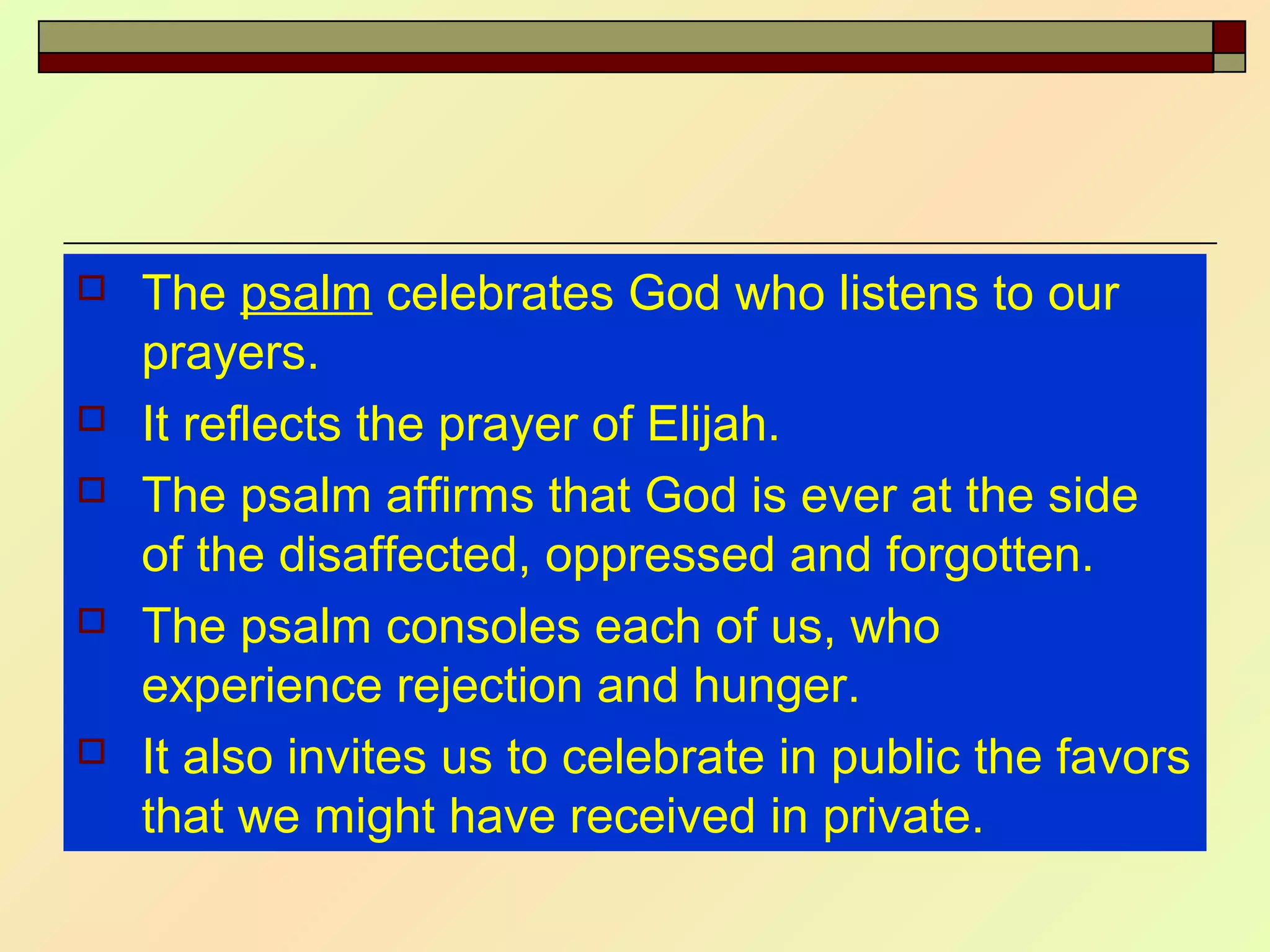  The psalm celebrates God who listens to our
prayers.
 It reflects the prayer of Elijah.
 The psalm affirms that God is ever at the side
of the disaffected, oppressed and forgotten.
 The psalm consoles each of us, who
experience rejection and hunger.
 It also invites us to celebrate in public the favors
that we might have received in private.
 