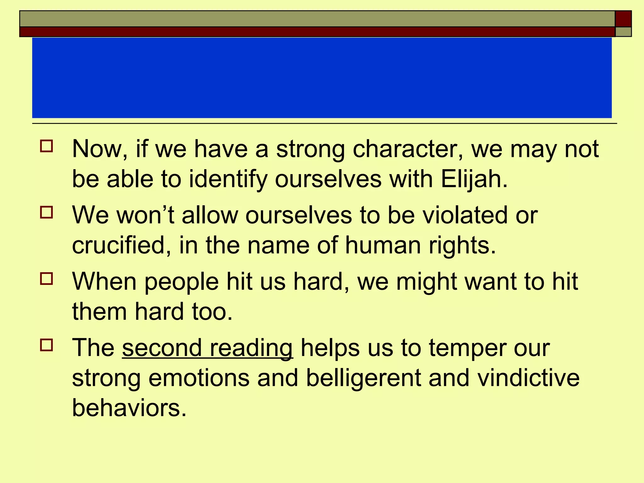  Now, if we have a strong character, we may not
be able to identify ourselves with Elijah.
 We won’t allow ourselves to be violated or
crucified, in the name of human rights.
 When people hit us hard, we might want to hit
them hard too.
 The second reading helps us to temper our
strong emotions and belligerent and vindictive
behaviors.
 