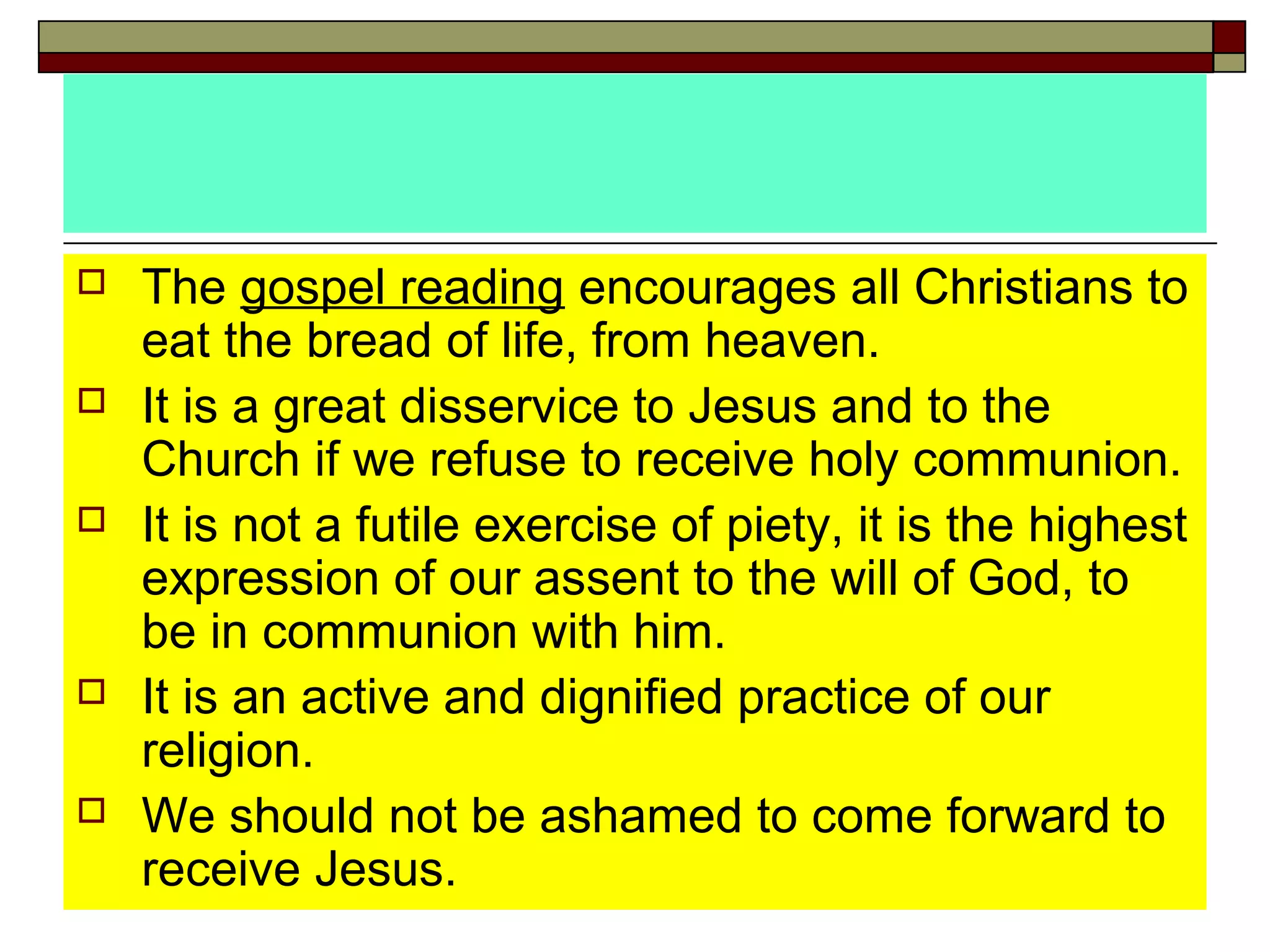  The gospel reading encourages all Christians to
eat the bread of life, from heaven.
 It is a great disservice to Jesus and to the
Church if we refuse to receive holy communion.
 It is not a futile exercise of piety, it is the highest
expression of our assent to the will of God, to
be in communion with him.
 It is an active and dignified practice of our
religion.
 We should not be ashamed to come forward to
receive Jesus.
 