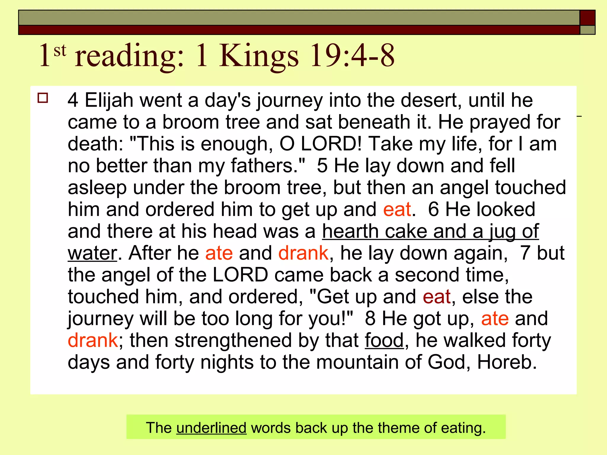 1st
reading: 1 Kings 19:4-8
 4 Elijah went a day's journey into the desert, until he
came to a broom tree and sat beneath it. He prayed for
death: "This is enough, O LORD! Take my life, for I am
no better than my fathers." 5 He lay down and fell
asleep under the broom tree, but then an angel touched
him and ordered him to get up and eat. 6 He looked
and there at his head was a hearth cake and a jug of
water. After he ate and drank, he lay down again, 7 but
the angel of the LORD came back a second time,
touched him, and ordered, "Get up and eat, else the
journey will be too long for you!" 8 He got up, ate and
drank; then strengthened by that food, he walked forty
days and forty nights to the mountain of God, Horeb.
The underlined words back up the theme of eating.
 