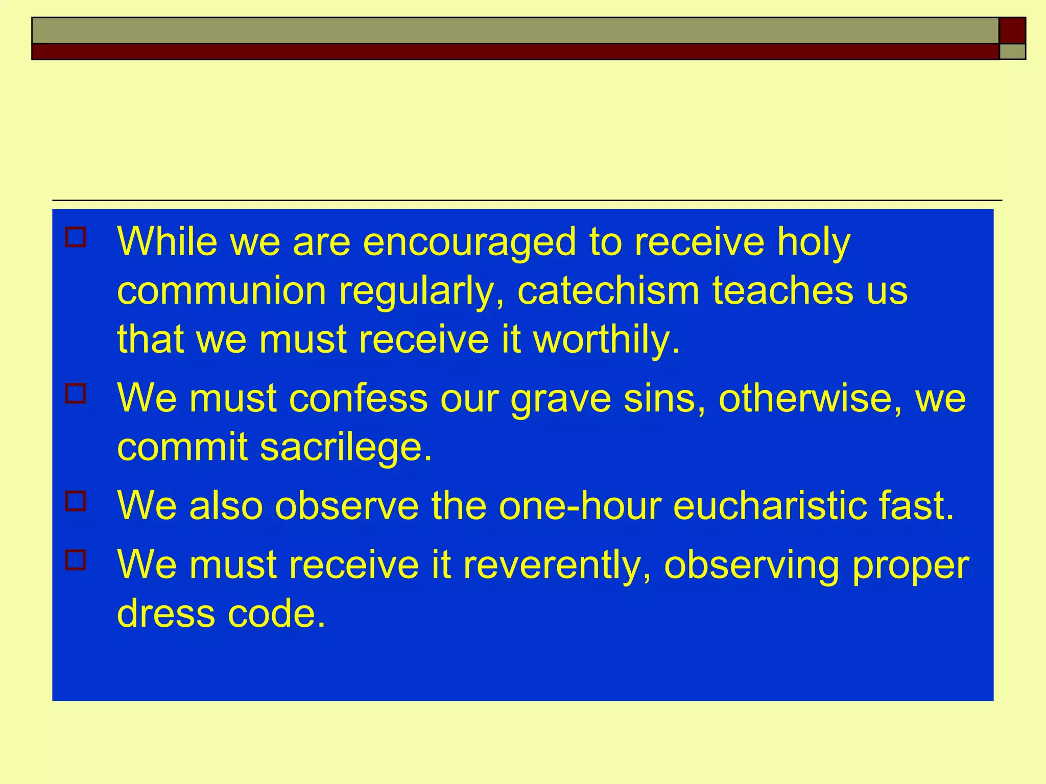  While we are encouraged to receive holy
communion regularly, catechism teaches us
that we must receive it worthily.
 We must confess our grave sins, otherwise, we
commit sacrilege.
 We also observe the one-hour eucharistic fast.
 We must receive it reverently, observing proper
dress code.
 