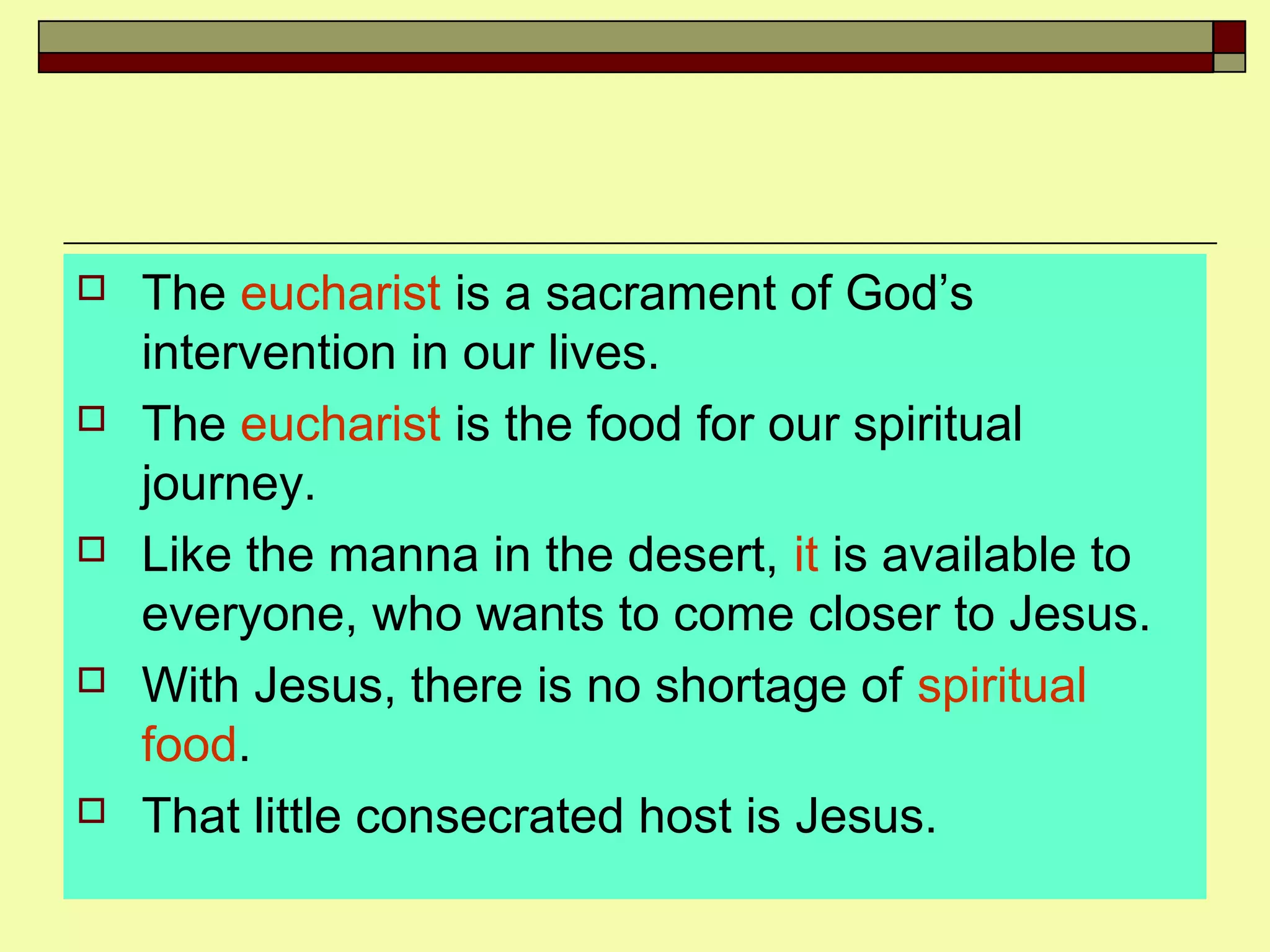  The eucharist is a sacrament of God’s
intervention in our lives.
 The eucharist is the food for our spiritual
journey.
 Like the manna in the desert, it is available to
everyone, who wants to come closer to Jesus.
 With Jesus, there is no shortage of spiritual
food.
 That little consecrated host is Jesus.
 