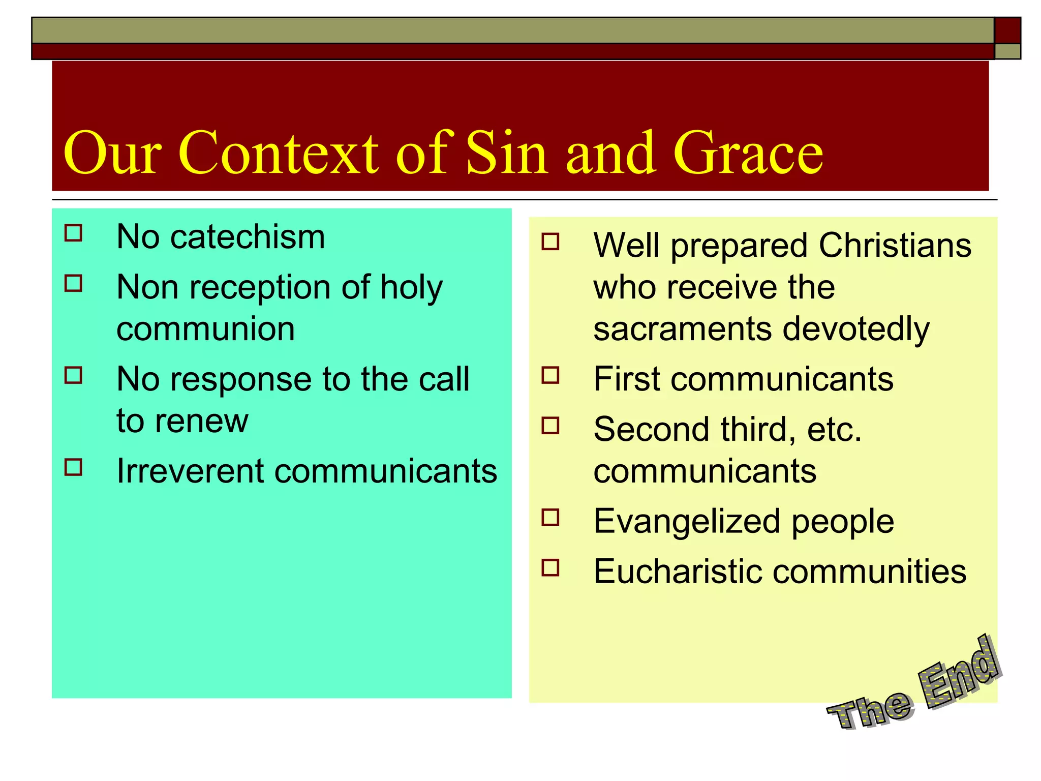 Our Context of Sin and Grace
 No catechism
 Non reception of holy
communion
 No response to the call
to renew
 Irreverent communicants
 Well prepared Christians
who receive the
sacraments devotedly
 First communicants
 Second third, etc.
communicants
 Evangelized people
 Eucharistic communities
 
