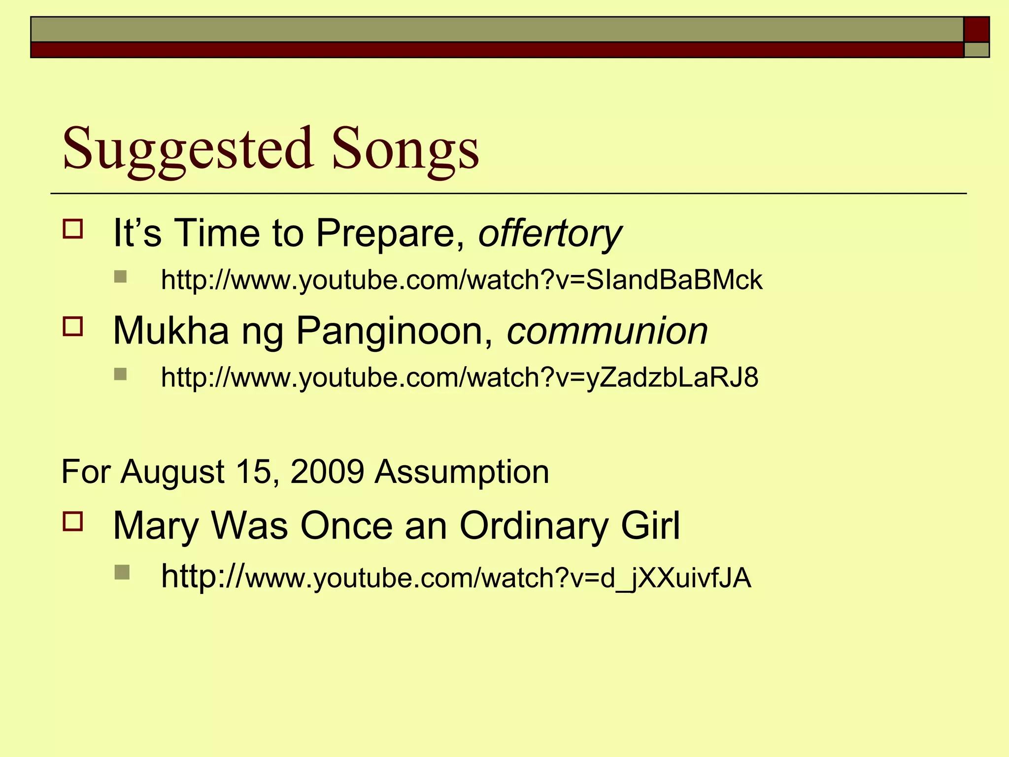 Suggested Songs
 It’s Time to Prepare, offertory
 http://www.youtube.com/watch?v=SIandBaBMck
 Mukha ng Panginoon, communion
 http://www.youtube.com/watch?v=yZadzbLaRJ8
For August 15, 2009 Assumption
 Mary Was Once an Ordinary Girl
 http://www.youtube.com/watch?v=d_jXXuivfJA
 