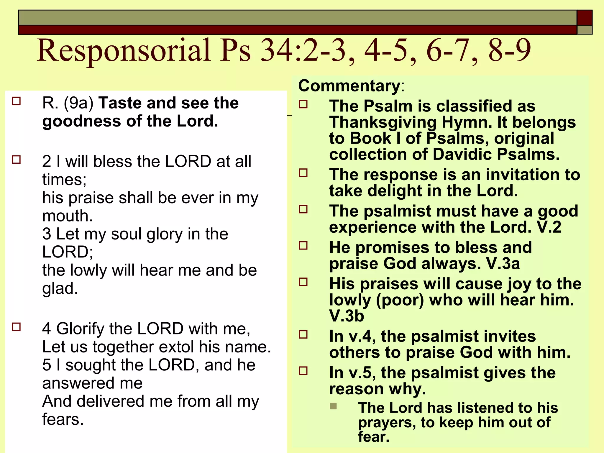 Responsorial Ps 34:2-3, 4-5, 6-7, 8-9
 R. (9a) Taste and see the
goodness of the Lord.
 2 I will bless the LORD at all
times;
his praise shall be ever in my
mouth.
3 Let my soul glory in the
LORD;
the lowly will hear me and be
glad.
 4 Glorify the LORD with me,
Let us together extol his name.
5 I sought the LORD, and he
answered me
And delivered me from all my
fears.
Commentary:
 The Psalm is classified as
Thanksgiving Hymn. It belongs
to Book I of Psalms, original
collection of Davidic Psalms.
 The response is an invitation to
take delight in the Lord.
 The psalmist must have a good
experience with the Lord. V.2
 He promises to bless and
praise God always. V.3a
 His praises will cause joy to the
lowly (poor) who will hear him.
V.3b
 In v.4, the psalmist invites
others to praise God with him.
 In v.5, the psalmist gives the
reason why.
 The Lord has listened to his
prayers, to keep him out of
fear.
 