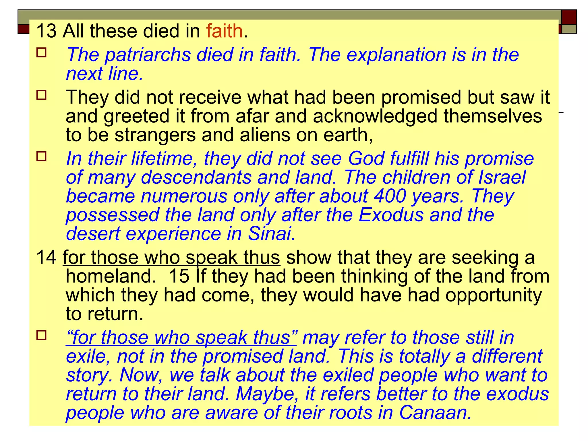13 All these died in faith.
 The patriarchs died in faith. The explanation is in the
next line.
 They did not receive what had been promised but saw it
and greeted it from afar and acknowledged themselves
to be strangers and aliens on earth,
 In their lifetime, they did not see God fulfill his promise
of many descendants and land. The children of Israel
became numerous only after about 400 years. They
possessed the land only after the Exodus and the
desert experience in Sinai.
14 for those who speak thus show that they are seeking a
homeland. 15 If they had been thinking of the land from
which they had come, they would have had opportunity
to return.
 “for those who speak thus” may refer to those still in
exile, not in the promised land. This is totally a different
story. Now, we talk about the exiled people who want to
return to their land. Maybe, it refers better to the exodus
people who are aware of their roots in Canaan.
 