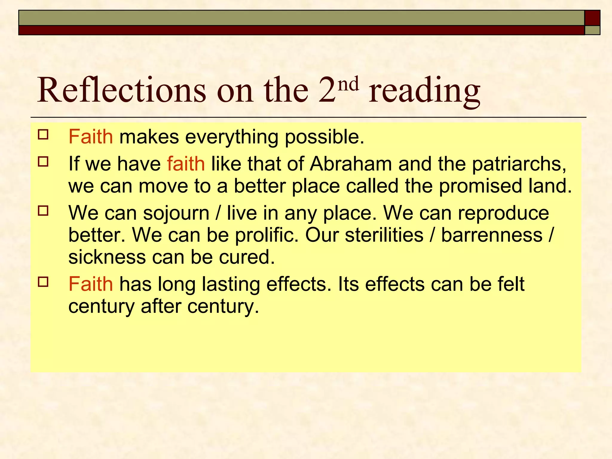 Reflections on the 2nd
reading
 Faith makes everything possible.
 If we have faith like that of Abraham and the patriarchs,
we can move to a better place called the promised land.
 We can sojourn / live in any place. We can reproduce
better. We can be prolific. Our sterilities / barrenness /
sickness can be cured.
 Faith has long lasting effects. Its effects can be felt
century after century.
 