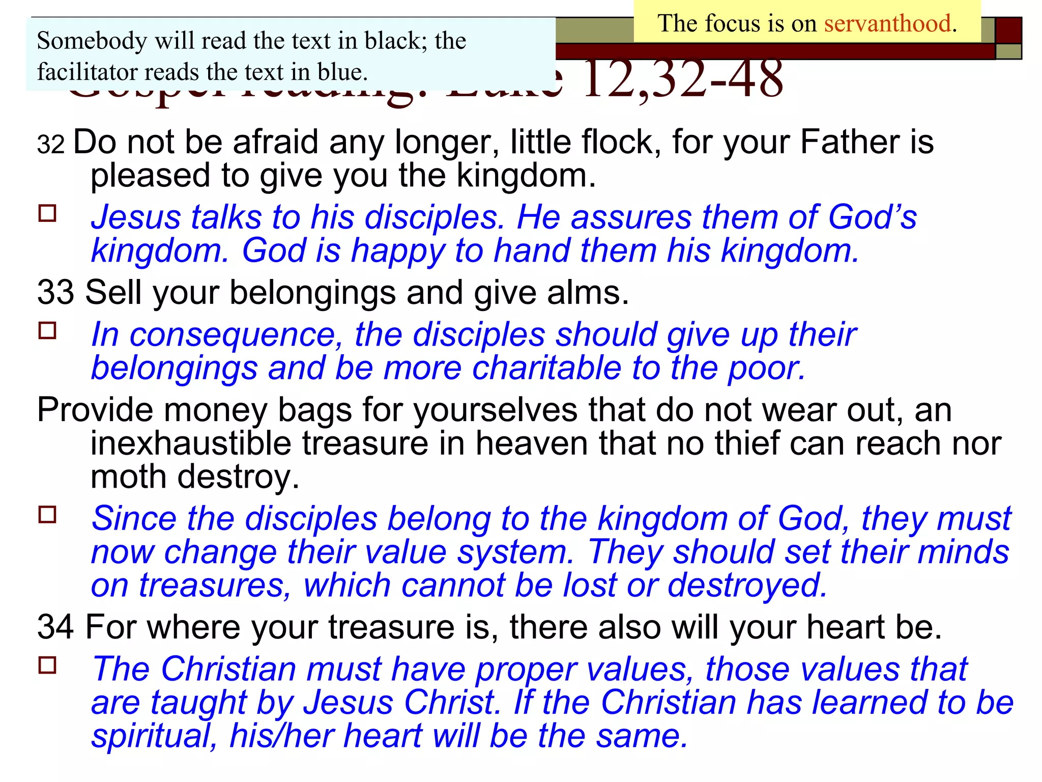 Gospel reading: Luke 12,32-48
32 Do not be afraid any longer, little flock, for your Father is
pleased to give you the kingdom.
 Jesus talks to his disciples. He assures them of God’s
kingdom. God is happy to hand them his kingdom.
33 Sell your belongings and give alms.
 In consequence, the disciples should give up their
belongings and be more charitable to the poor.
Provide money bags for yourselves that do not wear out, an
inexhaustible treasure in heaven that no thief can reach nor
moth destroy.
 Since the disciples belong to the kingdom of God, they must
now change their value system. They should set their minds
on treasures, which cannot be lost or destroyed.
34 For where your treasure is, there also will your heart be.
 The Christian must have proper values, those values that
are taught by Jesus Christ. If the Christian has learned to be
spiritual, his/her heart will be the same.
The focus is on servanthood.
Somebody will read the text in black; the
facilitator reads the text in blue.
 