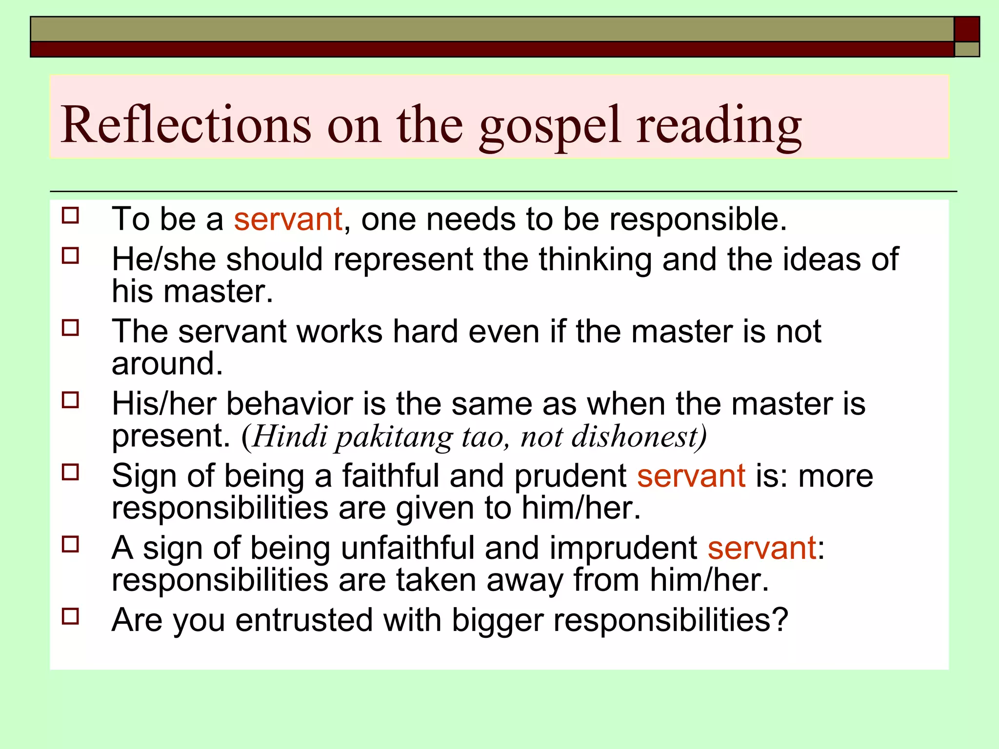 Reflections on the gospel reading
 To be a servant, one needs to be responsible.
 He/she should represent the thinking and the ideas of
his master.
 The servant works hard even if the master is not
around.
 His/her behavior is the same as when the master is
present. (Hindi pakitang tao, not dishonest)
 Sign of being a faithful and prudent servant is: more
responsibilities are given to him/her.
 A sign of being unfaithful and imprudent servant:
responsibilities are taken away from him/her.
 Are you entrusted with bigger responsibilities?
 