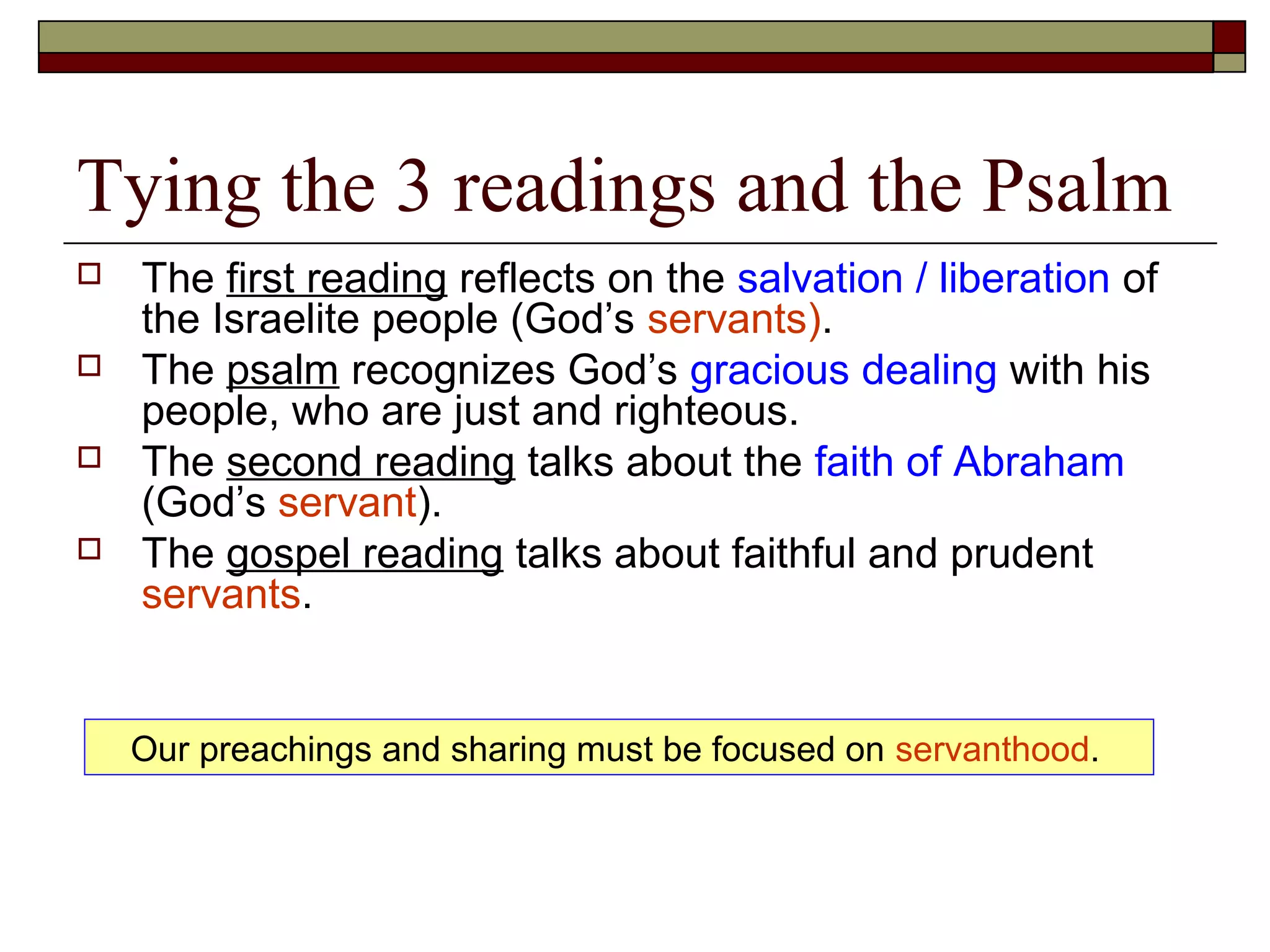 Tying the 3 readings and the Psalm
 The first reading reflects on the salvation / liberation of
the Israelite people (God’s servants).
 The psalm recognizes God’s gracious dealing with his
people, who are just and righteous.
 The second reading talks about the faith of Abraham
(God’s servant).
 The gospel reading talks about faithful and prudent
servants.
Our preachings and sharing must be focused on servanthood.
 