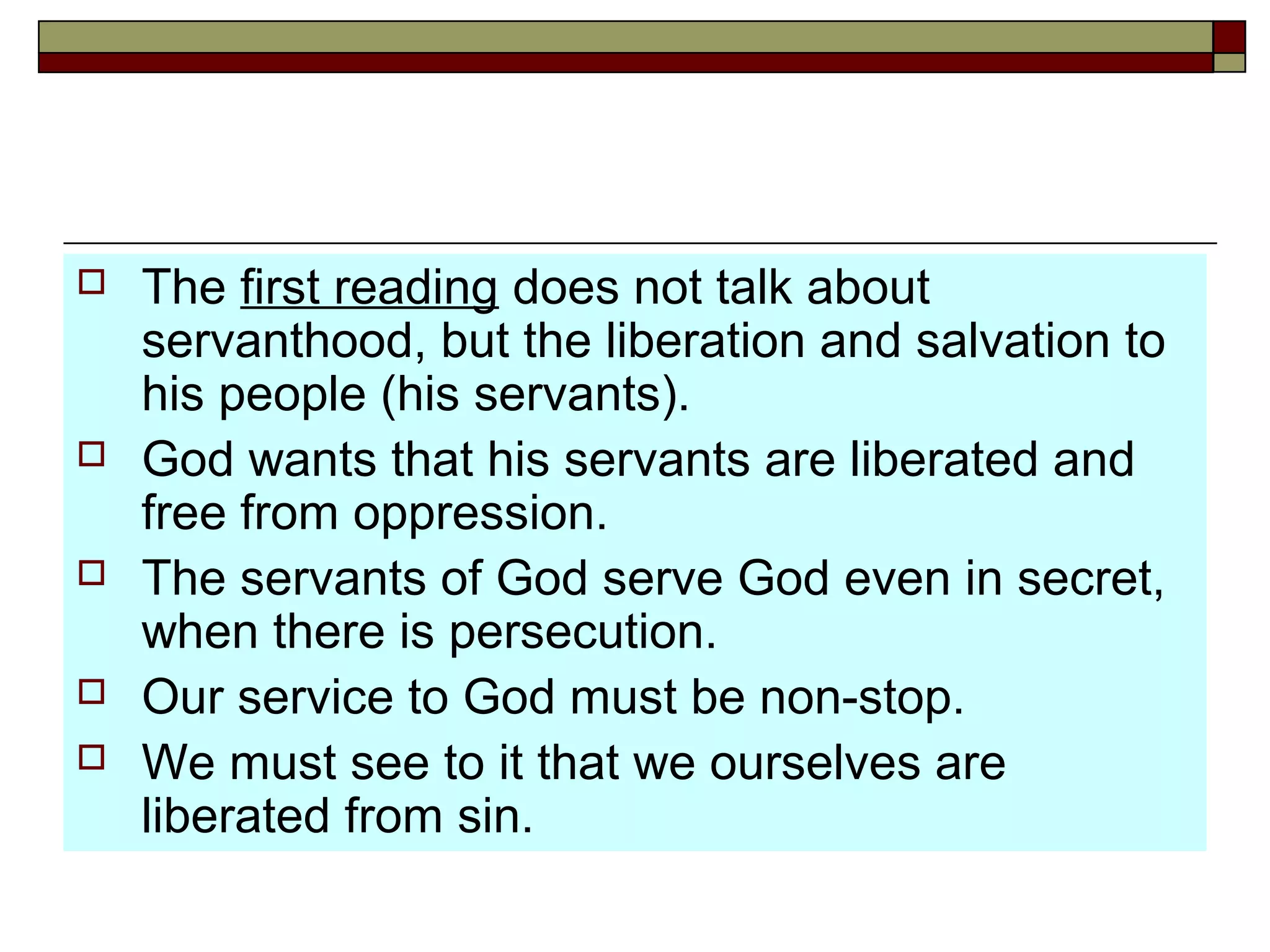  The first reading does not talk about
servanthood, but the liberation and salvation to
his people (his servants).
 God wants that his servants are liberated and
free from oppression.
 The servants of God serve God even in secret,
when there is persecution.
 Our service to God must be non-stop.
 We must see to it that we ourselves are
liberated from sin.
 