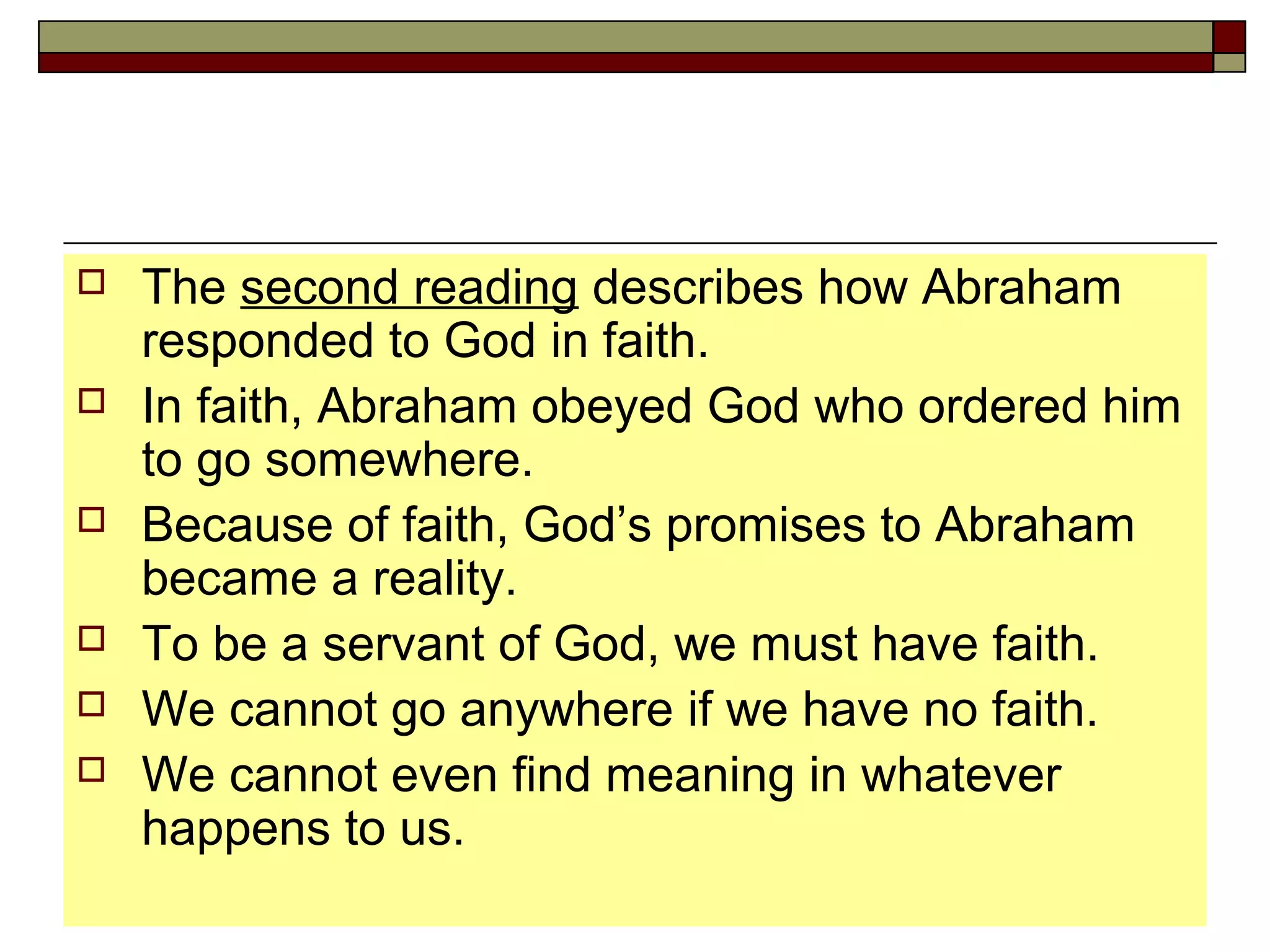  The second reading describes how Abraham
responded to God in faith.
 In faith, Abraham obeyed God who ordered him
to go somewhere.
 Because of faith, God’s promises to Abraham
became a reality.
 To be a servant of God, we must have faith.
 We cannot go anywhere if we have no faith.
 We cannot even find meaning in whatever
happens to us.
 