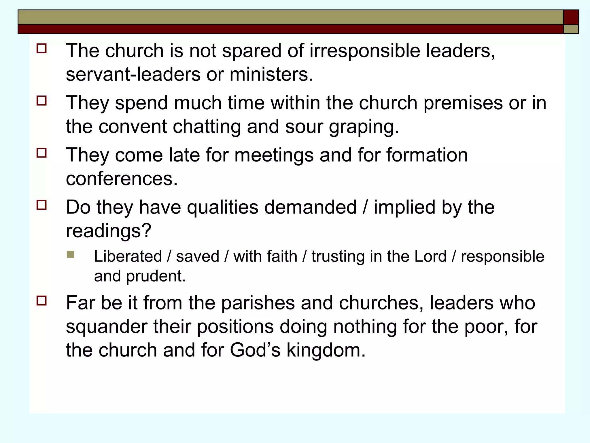  The church is not spared of irresponsible leaders,
servant-leaders or ministers.
 They spend much time within the church premises or in
the convent chatting and sour graping.
 They come late for meetings and for formation
conferences.
 Do they have qualities demanded / implied by the
readings?
 Liberated / saved / with faith / trusting in the Lord / responsible
and prudent.
 Far be it from the parishes and churches, leaders who
squander their positions doing nothing for the poor, for
the church and for God’s kingdom.
 