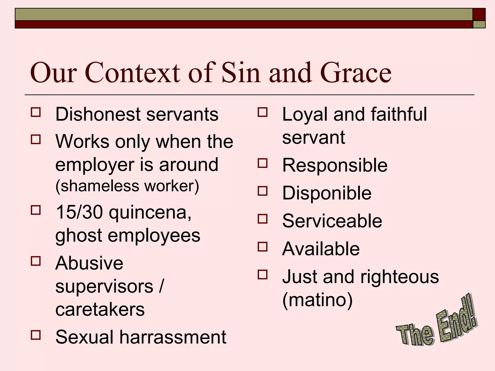 Our Context of Sin and Grace
 Dishonest servants
 Works only when the
employer is around
(shameless worker)
 15/30 quincena,
ghost employees
 Abusive
supervisors /
caretakers
 Sexual harrassment
 Loyal and faithful
servant
 Responsible
 Disponible
 Serviceable
 Available
 Just and righteous
(matino)
 
