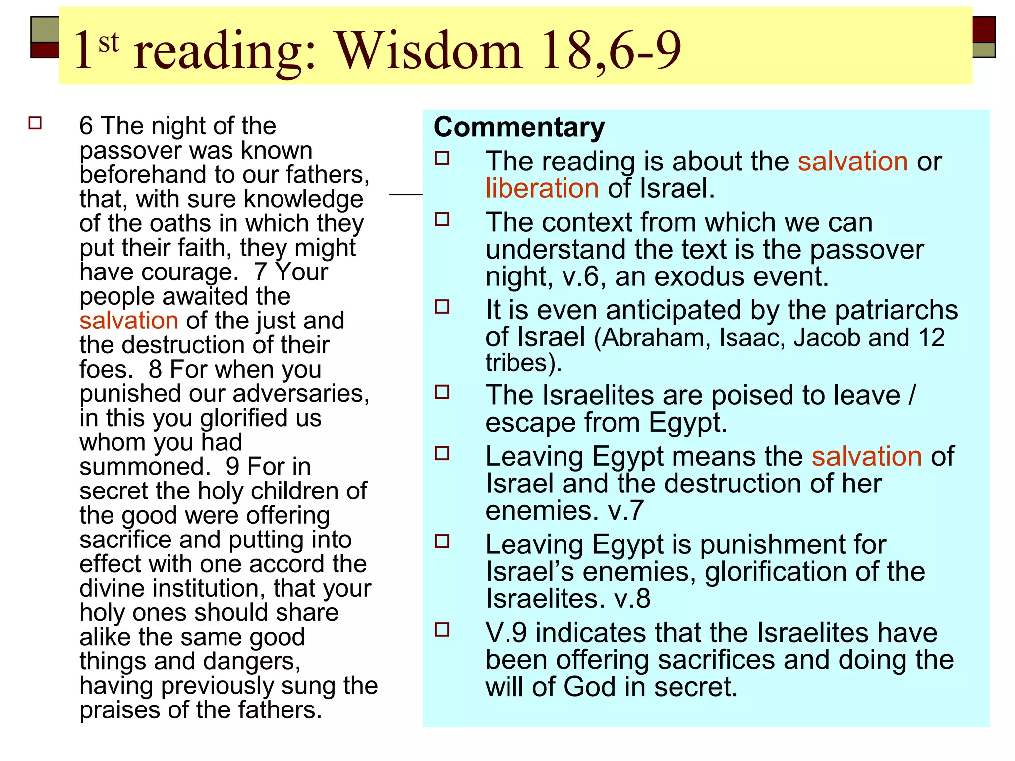 1st
reading: Wisdom 18,6-9
 6 The night of the
passover was known
beforehand to our fathers,
that, with sure knowledge
of the oaths in which they
put their faith, they might
have courage. 7 Your
people awaited the
salvation of the just and
the destruction of their
foes. 8 For when you
punished our adversaries,
in this you glorified us
whom you had
summoned. 9 For in
secret the holy children of
the good were offering
sacrifice and putting into
effect with one accord the
divine institution, that your
holy ones should share
alike the same good
things and dangers,
having previously sung the
praises of the fathers.
Commentary
 The reading is about the salvation or
liberation of Israel.
 The context from which we can
understand the text is the passover
night, v.6, an exodus event.
 It is even anticipated by the patriarchs
of Israel (Abraham, Isaac, Jacob and 12
tribes).
 The Israelites are poised to leave /
escape from Egypt.
 Leaving Egypt means the salvation of
Israel and the destruction of her
enemies. v.7
 Leaving Egypt is punishment for
Israel’s enemies, glorification of the
Israelites. v.8
 V.9 indicates that the Israelites have
been offering sacrifices and doing the
will of God in secret.
 