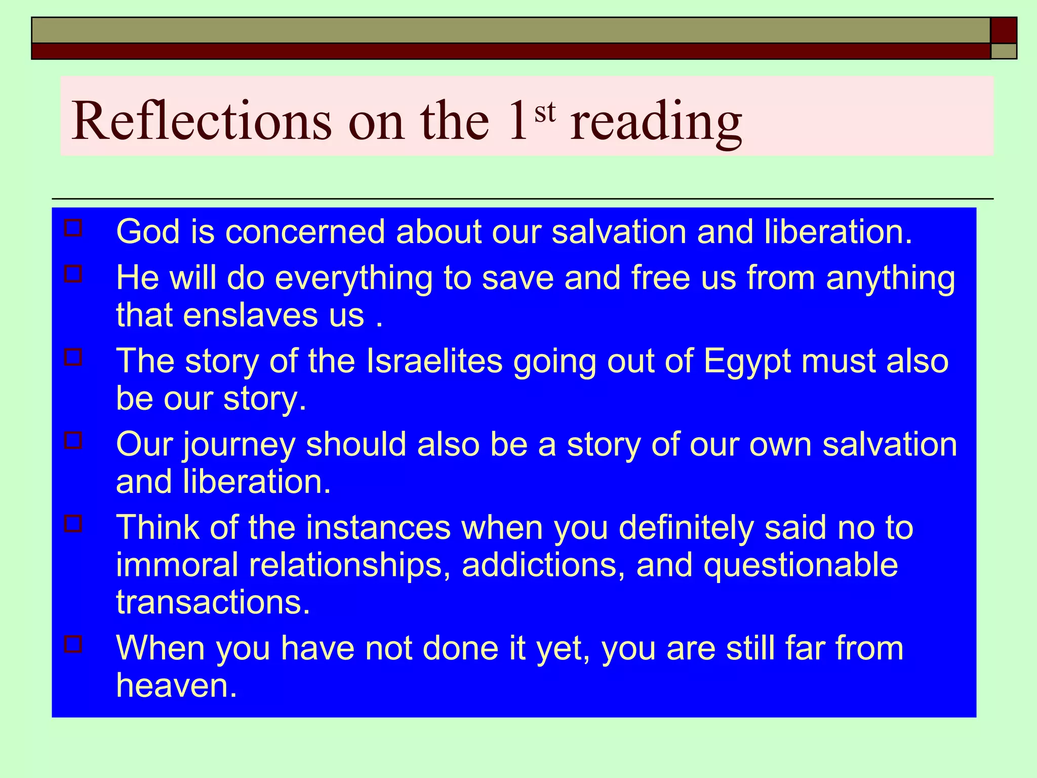 Reflections on the 1st
reading
 God is concerned about our salvation and liberation.
 He will do everything to save and free us from anything
that enslaves us .
 The story of the Israelites going out of Egypt must also
be our story.
 Our journey should also be a story of our own salvation
and liberation.
 Think of the instances when you definitely said no to
immoral relationships, addictions, and questionable
transactions.
 When you have not done it yet, you are still far from
heaven.
 