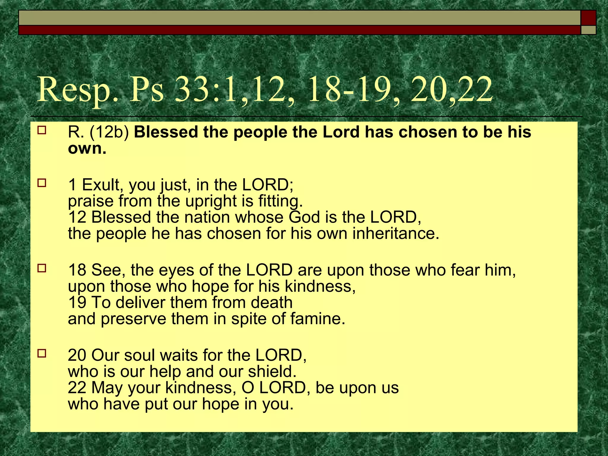 Resp. Ps 33:1,12, 18-19, 20,22
 R. (12b) Blessed the people the Lord has chosen to be his
own.
 1 Exult, you just, in the LORD;
praise from the upright is fitting.
12 Blessed the nation whose God is the LORD,
the people he has chosen for his own inheritance.
 18 See, the eyes of the LORD are upon those who fear him,
upon those who hope for his kindness,
19 To deliver them from death
and preserve them in spite of famine.
 20 Our soul waits for the LORD,
who is our help and our shield.
22 May your kindness, O LORD, be upon us
who have put our hope in you.
 