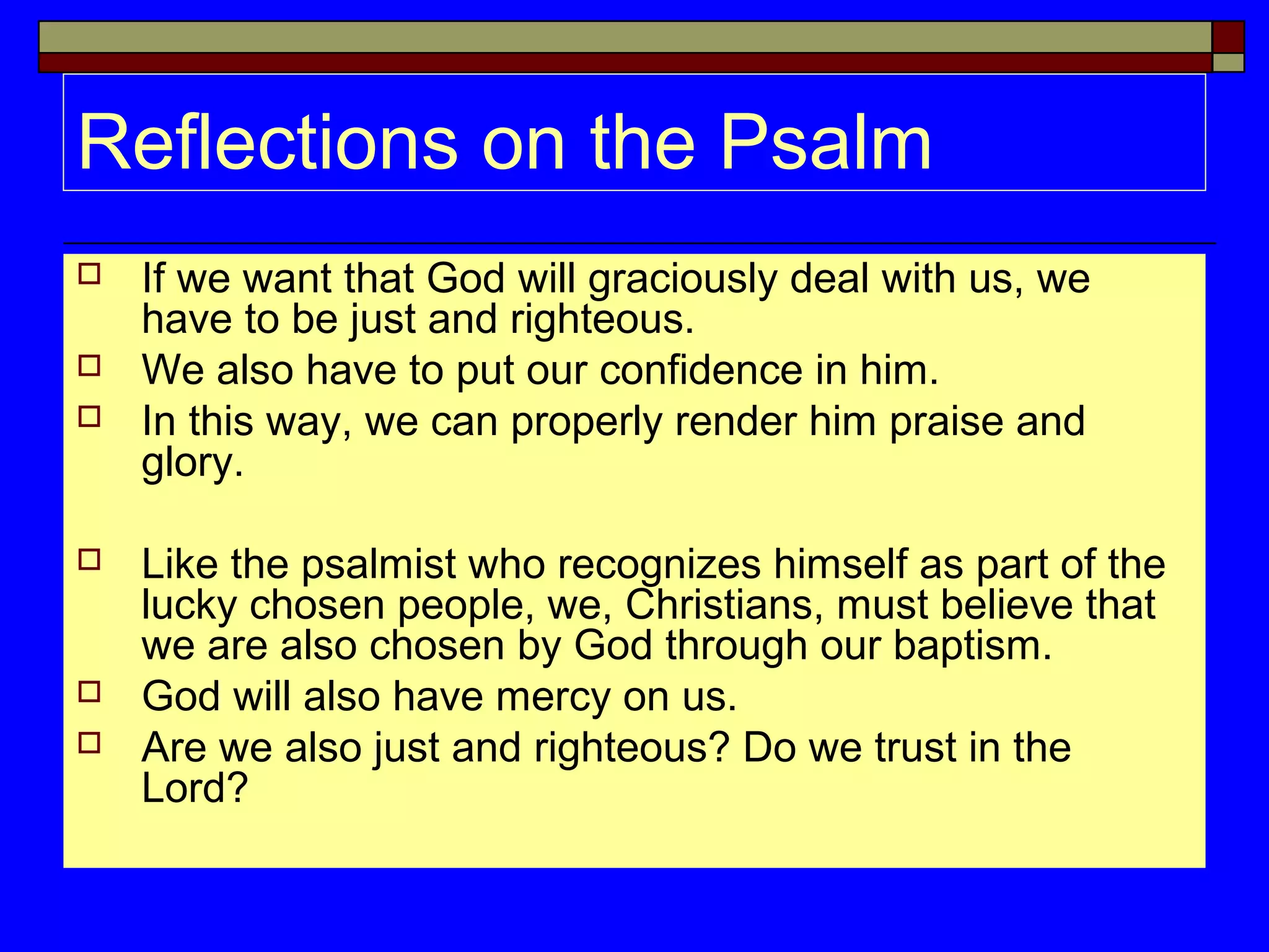 Reflections on the Psalm
 If we want that God will graciously deal with us, we
have to be just and righteous.
 We also have to put our confidence in him.
 In this way, we can properly render him praise and
glory.
 Like the psalmist who recognizes himself as part of the
lucky chosen people, we, Christians, must believe that
we are also chosen by God through our baptism.
 God will also have mercy on us.
 Are we also just and righteous? Do we trust in the
Lord?
 