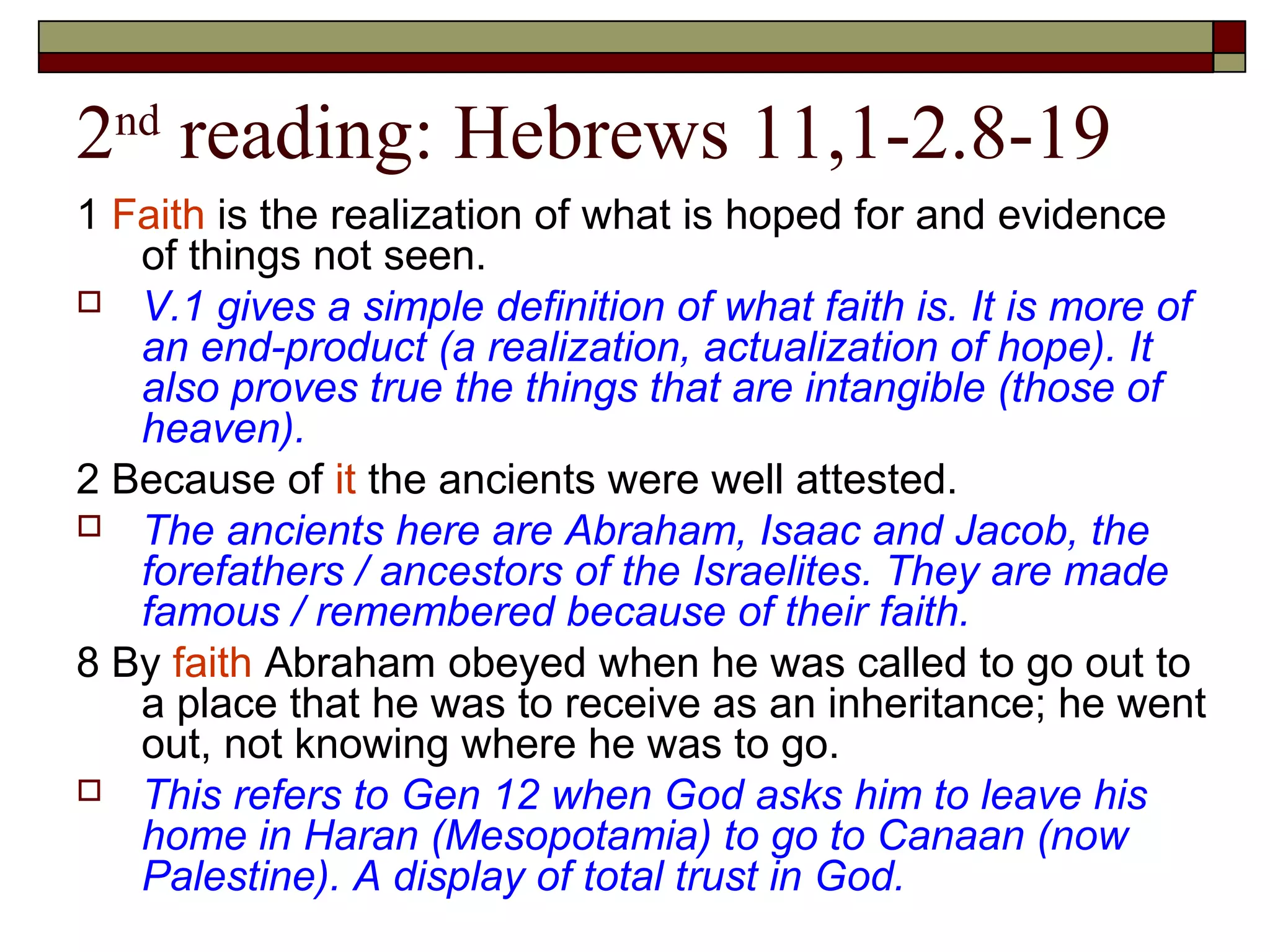 2nd
reading: Hebrews 11,1-2.8-19
1 Faith is the realization of what is hoped for and evidence
of things not seen.
 V.1 gives a simple definition of what faith is. It is more of
an end-product (a realization, actualization of hope). It
also proves true the things that are intangible (those of
heaven).
2 Because of it the ancients were well attested.
 The ancients here are Abraham, Isaac and Jacob, the
forefathers / ancestors of the Israelites. They are made
famous / remembered because of their faith.
8 By faith Abraham obeyed when he was called to go out to
a place that he was to receive as an inheritance; he went
out, not knowing where he was to go.
 This refers to Gen 12 when God asks him to leave his
home in Haran (Mesopotamia) to go to Canaan (now
Palestine). A display of total trust in God.
 