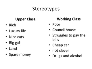 Stereotypes
Upper Class
• Rich
• Luxury life
• Nice cars
• Big gaf
• Land
• Spare money
Working Class
• Poor
• Council house
• Struggles to pay the
bills
• Cheap car
• not clever
• Drugs and alcohol
 