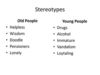 Stereotypes
Old People
• Helpless
• Wisdom
• Doodle
• Pensioners
• Lonely
Young People
• Drugs
• Alcohol
• Immature
• Vandalism
• Loytaling
 
