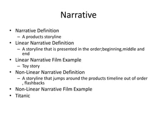 Narrative
• Narrative Definition
– A products storyline
• Linear Narrative Definition
– A storyline that is presented in the order;beginning,middle and
end
• Linear Narrative Film Example
– Toy story
• Non-Linear Narrative Definition
– A storyline that jumps around the products timeline out of order
, flashbacks
• Non-Linear Narrative Film Example
• Titanic
 