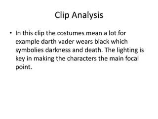 Clip Analysis
• In this clip the costumes mean a lot for
example darth vader wears black which
symbolies darkness and death. The lighting is
key in making the characters the main focal
point.
 