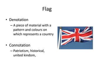 Flag
• Denotation
– A piece of material with a
pattern and colours on
which represents a country
• Connotation
– Patriotism, historical,
united kindom,
 