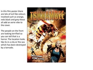 In this film poster there
are lots of evil like colours
involved such as orange,
reds black and grey these
all add an eerie vibe to
the cover.
The people on the front
are looking terrified so
you can tell that is a
horror. The location looks
like its in a city or the sea
which has been destroyed
by a tornado.
 