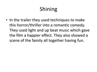 Shining
• In the trailer they used techniques to make
this horror/thriller into a romantic comedy.
They used light and up beat music which gave
the film a happier effect. They also showed a
scene of the family all together having fun.
 