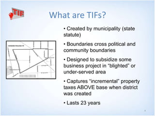 4 
What are TIFs? 
• Created by municipality (state 
statute) 
• Boundaries cross political and 
community boundaries 
• Designed to subsidize some 
business project in “blighted” or 
under-served area 
• Captures “incremental” property 
taxes ABOVE base when district 
was created 
• Lasts 23 years 
 