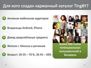 Активная мобильная аудитория


Владельцы Android, iPhone


Доход средний/выше среднего

                                     Более 300 тысяч
Жители г. Минска и регионов
                                     потенциальных
                                     пользователей в
Возраст: 20-35 – 70 %, 36-45 – 20%      Беларуси
 