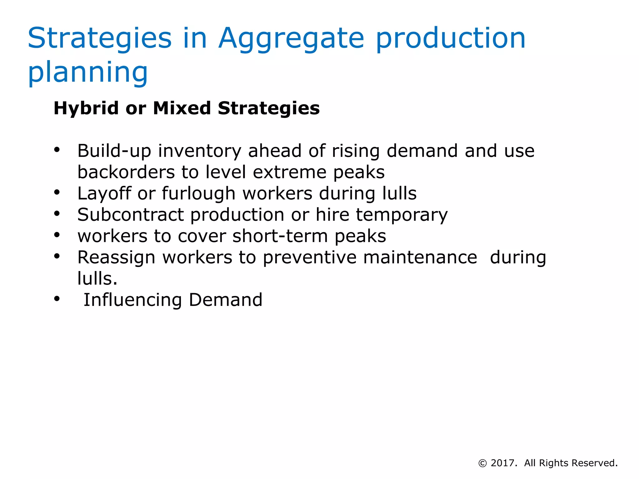 Hybrid or Mixed Strategies
• Build-up inventory ahead of rising demand and use
backorders to level extreme peaks
• Layoff or furlough workers during lulls
• Subcontract production or hire temporary
• workers to cover short-term peaks
• Reassign workers to preventive maintenance during
lulls.
• Influencing Demand
Strategies in Aggregate production
planning
© 2017. All Rights Reserved.
 