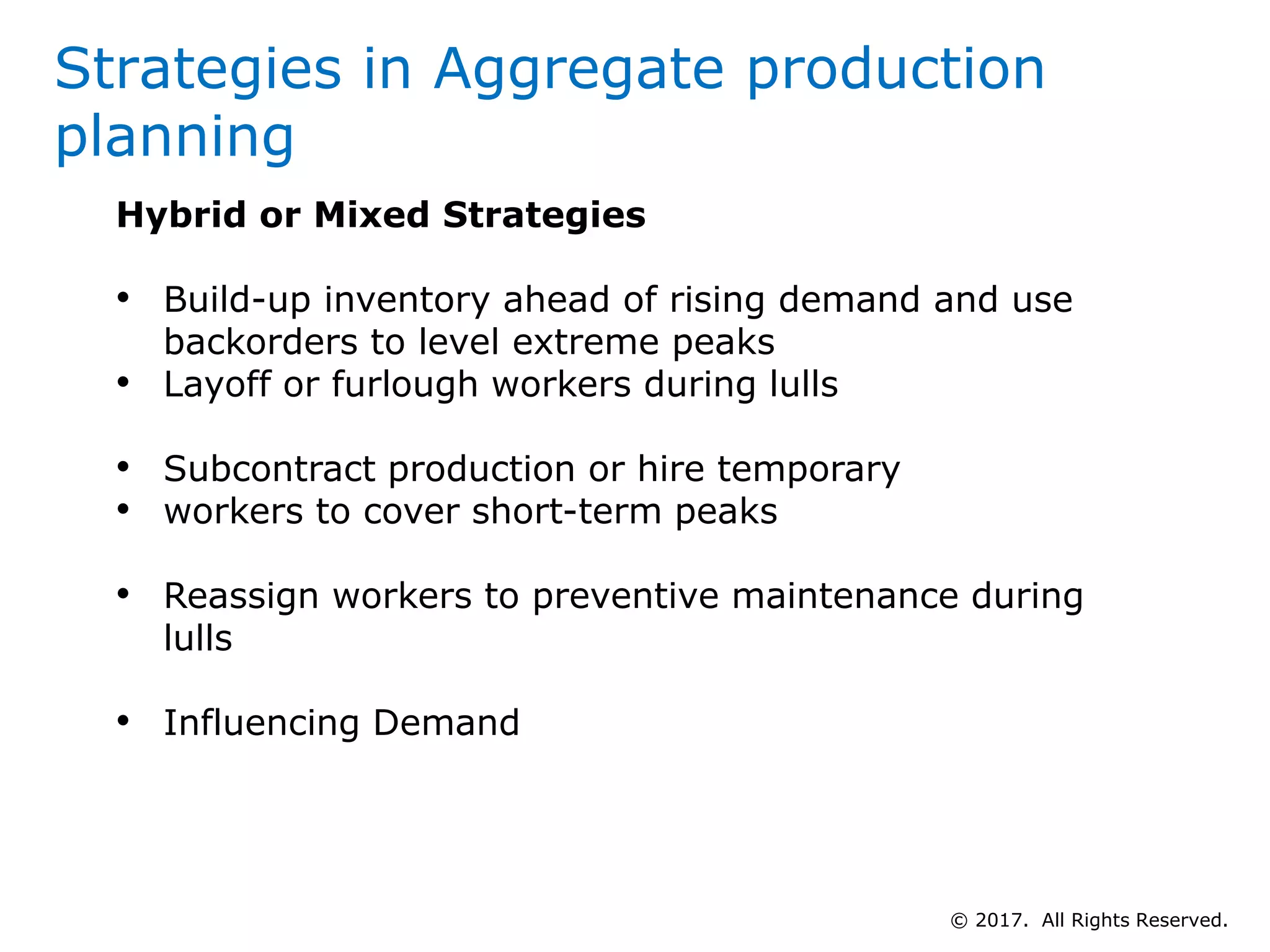Hybrid or Mixed Strategies
• Build-up inventory ahead of rising demand and use
backorders to level extreme peaks
• Layoff or furlough workers during lulls
• Subcontract production or hire temporary
• workers to cover short-term peaks
• Reassign workers to preventive maintenance during
lulls
• Influencing Demand
Strategies in Aggregate production
planning
© 2017. All Rights Reserved.
 
