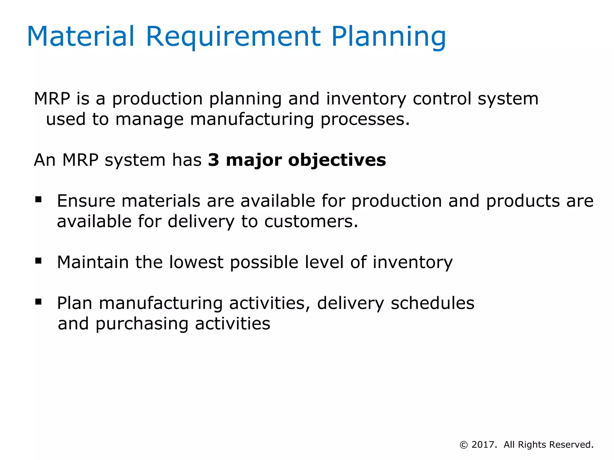 Material Requirement Planning
MRP is a production planning and inventory control system
used to manage manufacturing processes.
An MRP system has 3 major objectives
 Ensure materials are available for production and products are
available for delivery to customers.
 Maintain the lowest possible level of inventory
 Plan manufacturing activities, delivery schedules
and purchasing activities
© 2017. All Rights Reserved.
 