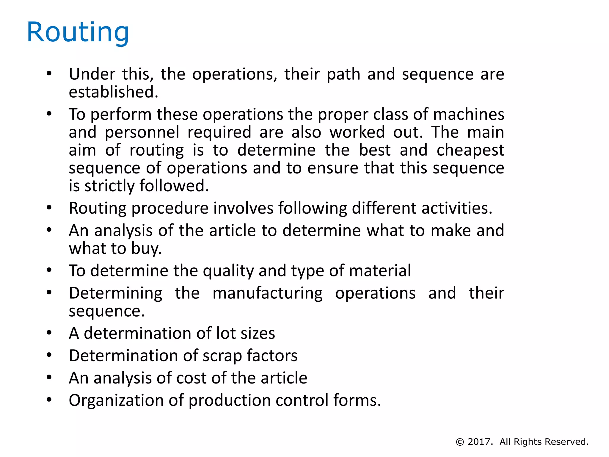 Routing
• Under this, the operations, their path and sequence are
established.
• To perform these operations the proper class of machines
and personnel required are also worked out. The main
aim of routing is to determine the best and cheapest
sequence of operations and to ensure that this sequence
is strictly followed.
• Routing procedure involves following different activities.
• An analysis of the article to determine what to make and
what to buy.
• To determine the quality and type of material
• Determining the manufacturing operations and their
sequence.
• A determination of lot sizes
• Determination of scrap factors
• An analysis of cost of the article
• Organization of production control forms.
© 2017. All Rights Reserved.
 