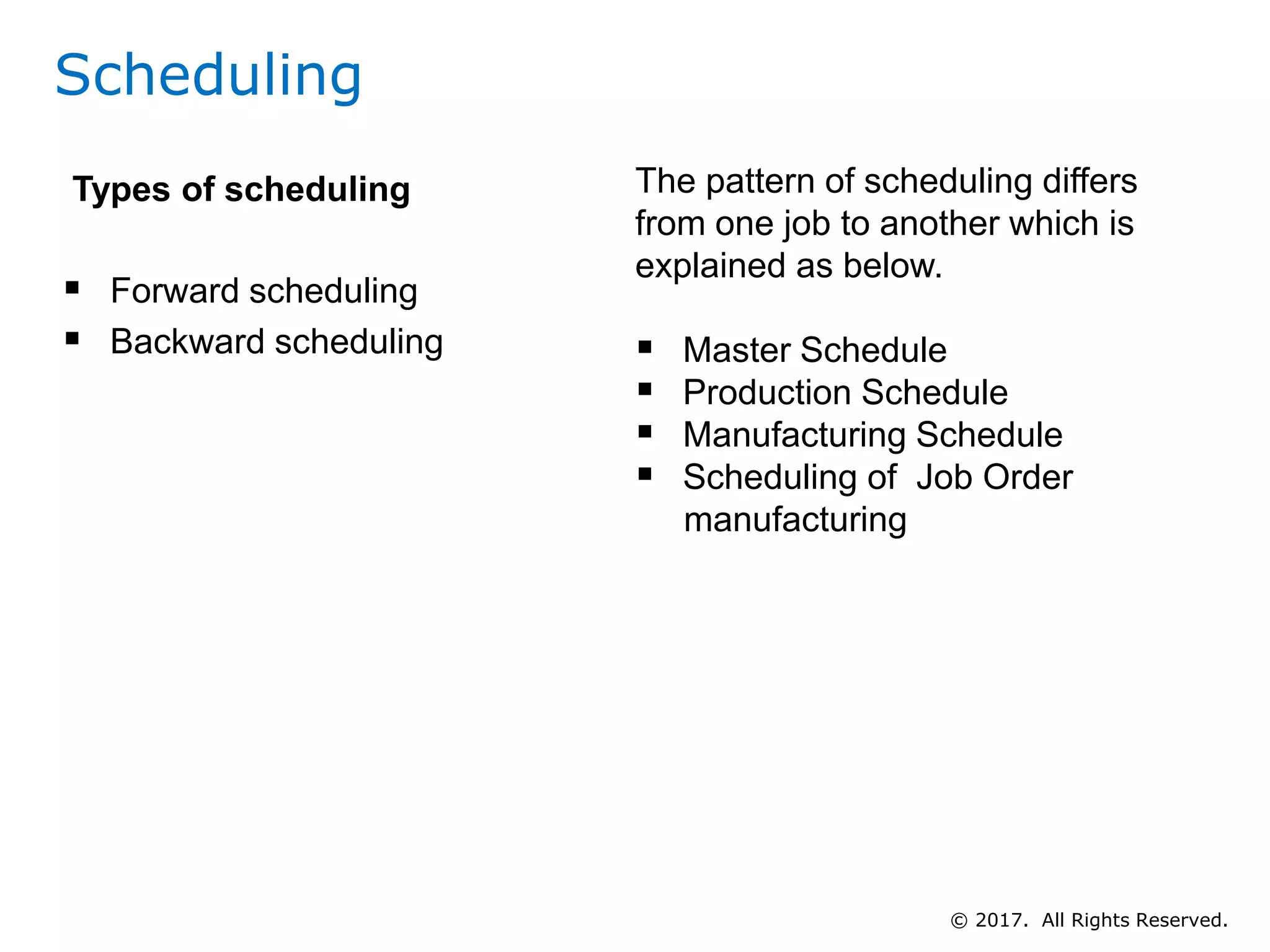 Scheduling
Types of scheduling
 Forward scheduling
 Backward scheduling
The pattern of scheduling differs
from one job to another which is
explained as below.
 Master Schedule
 Production Schedule
 Manufacturing Schedule
 Scheduling of Job Order
manufacturing
© 2017. All Rights Reserved.
 