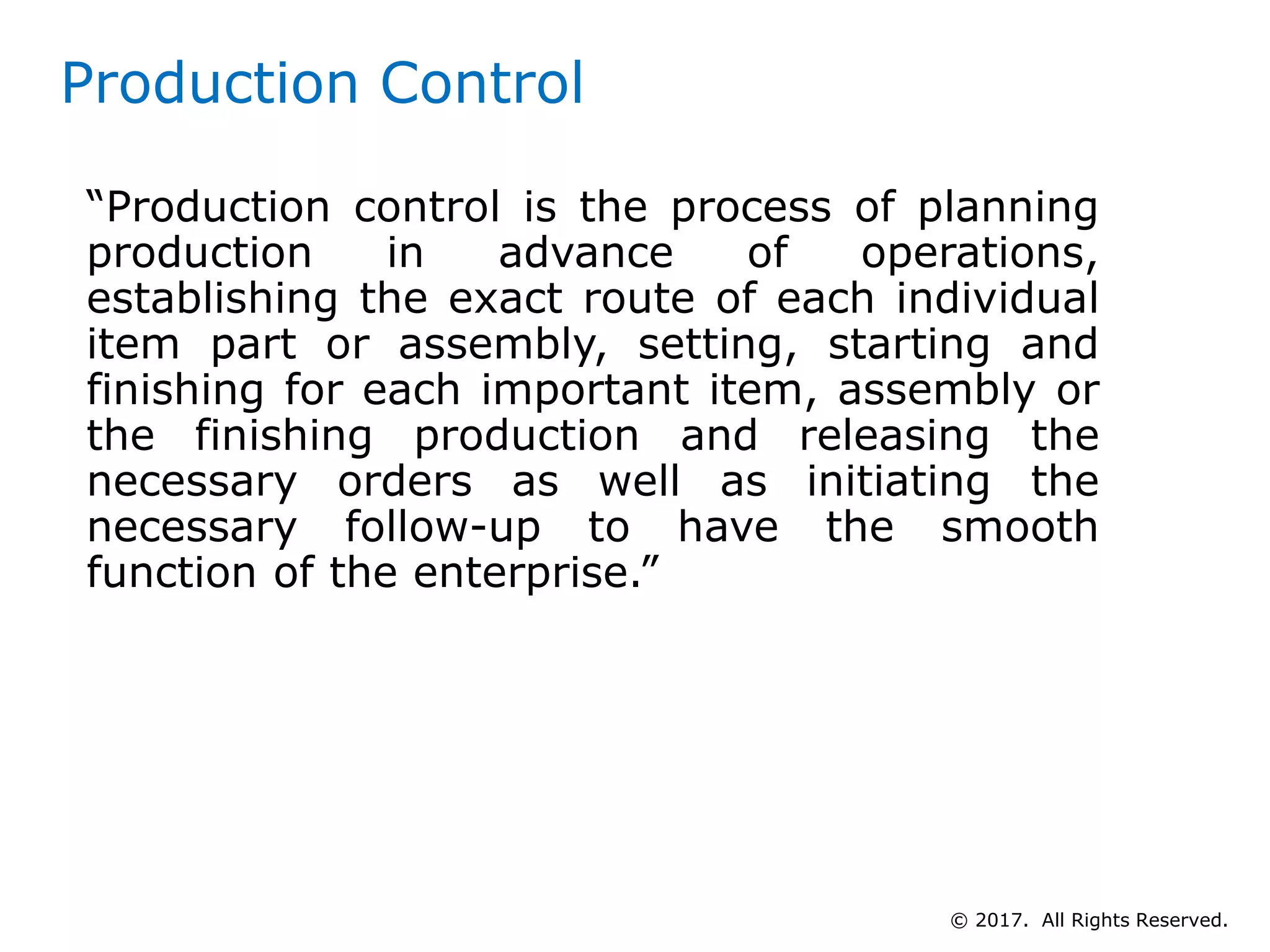 Production Control
“Production control is the process of planning
production in advance of operations,
establishing the exact route of each individual
item part or assembly, setting, starting and
finishing for each important item, assembly or
the finishing production and releasing the
necessary orders as well as initiating the
necessary follow-up to have the smooth
function of the enterprise.”
© 2017. All Rights Reserved.
 