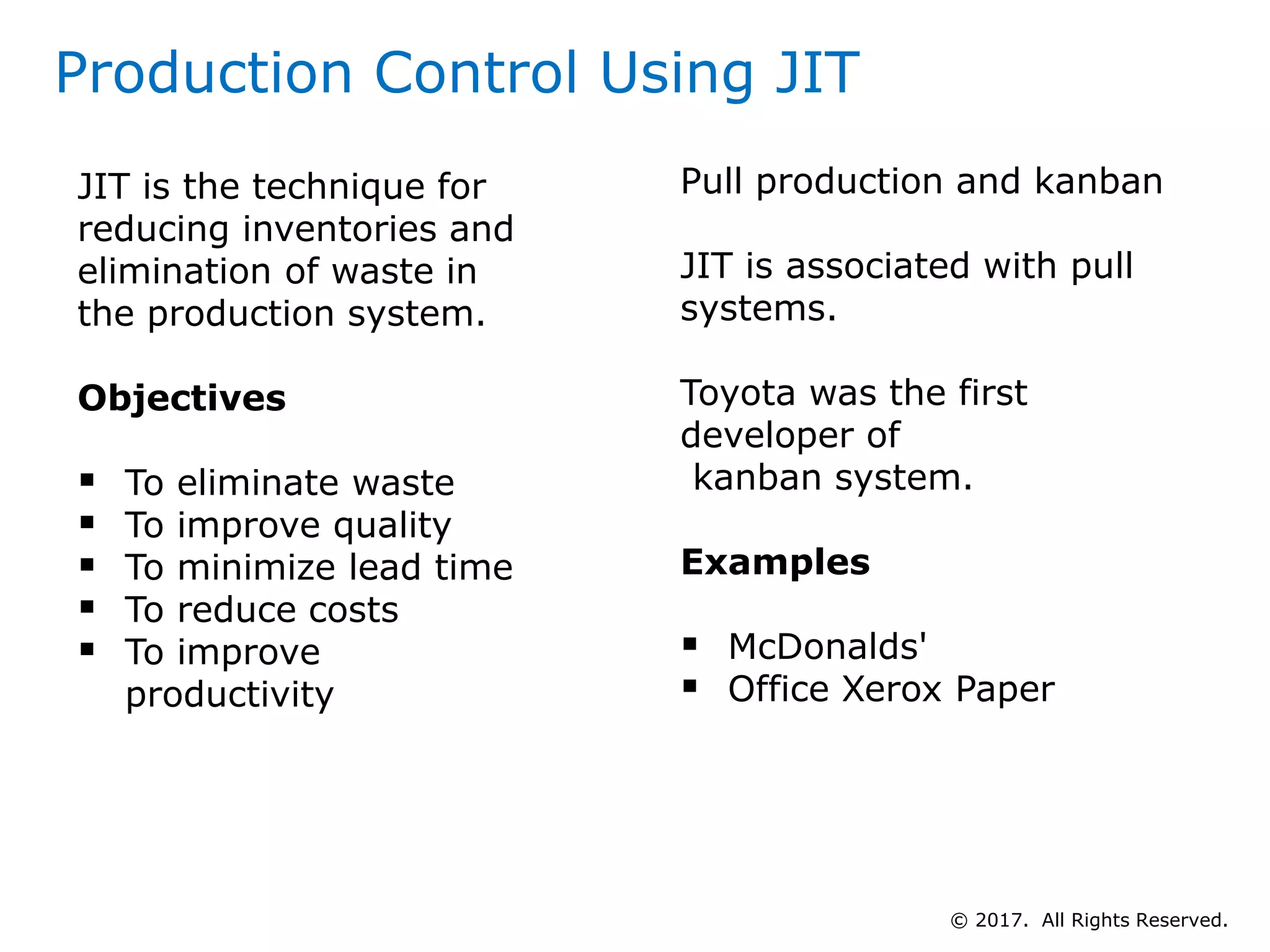 Production Control Using JIT
Pull production and kanban
JIT is associated with pull
systems.
Toyota was the first
developer of
kanban system.
Examples
 McDonalds'
 Office Xerox Paper
JIT is the technique for
reducing inventories and
elimination of waste in
the production system.
Objectives
 To eliminate waste
 To improve quality
 To minimize lead time
 To reduce costs
 To improve
productivity
© 2017. All Rights Reserved.
 