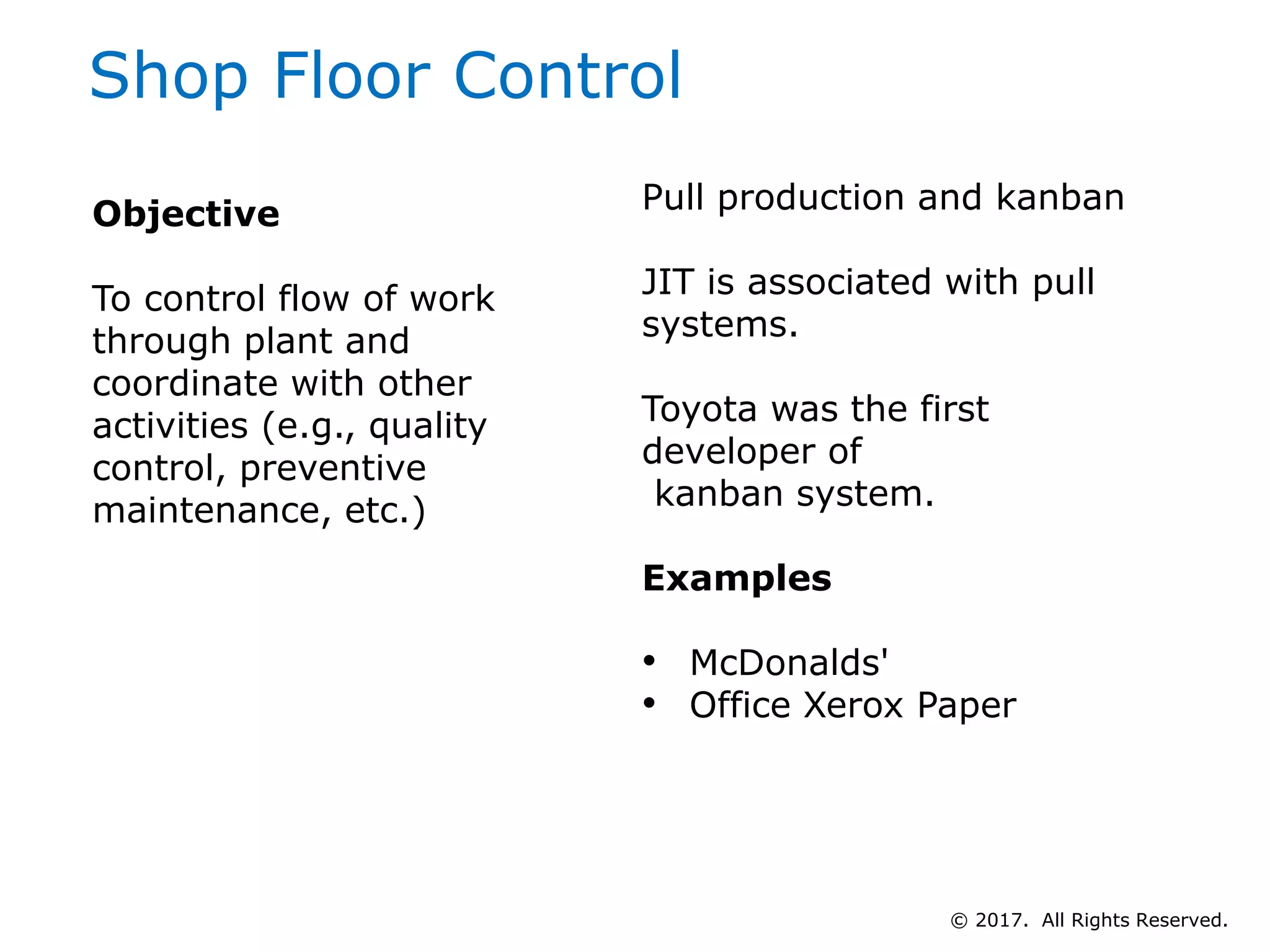 Shop Floor Control
Pull production and kanban
JIT is associated with pull
systems.
Toyota was the first
developer of
kanban system.
Examples
• McDonalds'
• Office Xerox Paper
Objective
To control flow of work
through plant and
coordinate with other
activities (e.g., quality
control, preventive
maintenance, etc.)
© 2017. All Rights Reserved.
 