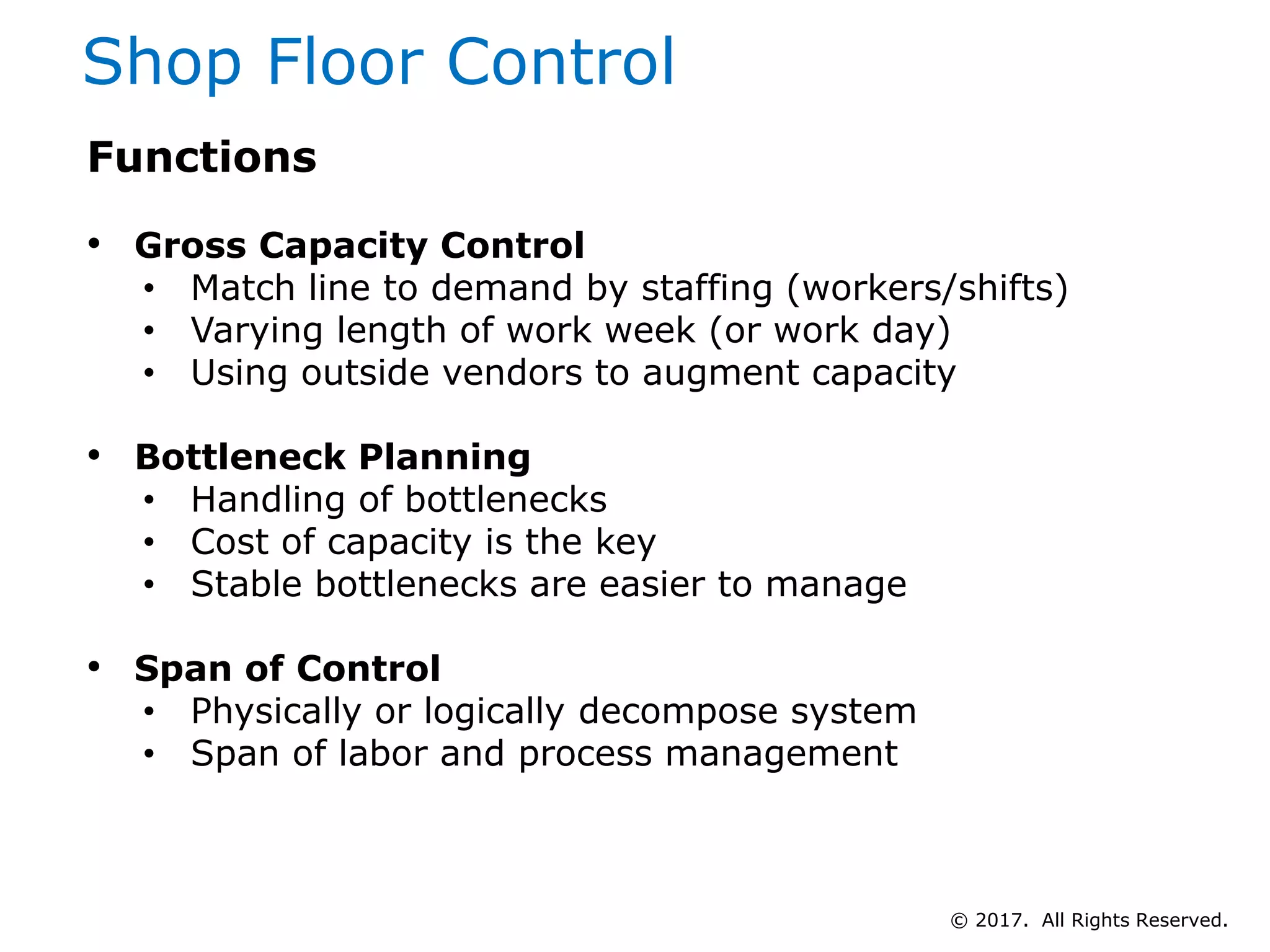 Shop Floor Control
Functions
• Gross Capacity Control
• Match line to demand by staffing (workers/shifts)
• Varying length of work week (or work day)
• Using outside vendors to augment capacity
• Bottleneck Planning
• Handling of bottlenecks
• Cost of capacity is the key
• Stable bottlenecks are easier to manage
• Span of Control
• Physically or logically decompose system
• Span of labor and process management
© 2017. All Rights Reserved.
 