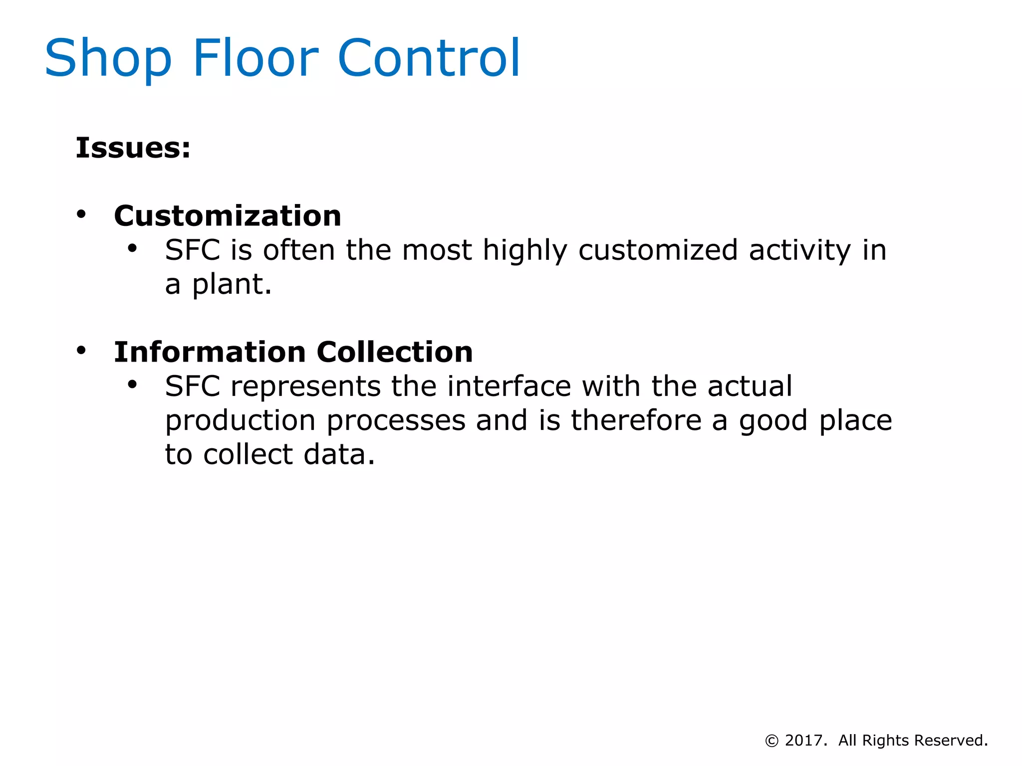 Shop Floor Control
Issues:
• Customization
• SFC is often the most highly customized activity in
a plant.
• Information Collection
• SFC represents the interface with the actual
production processes and is therefore a good place
to collect data.
© 2017. All Rights Reserved.
 
