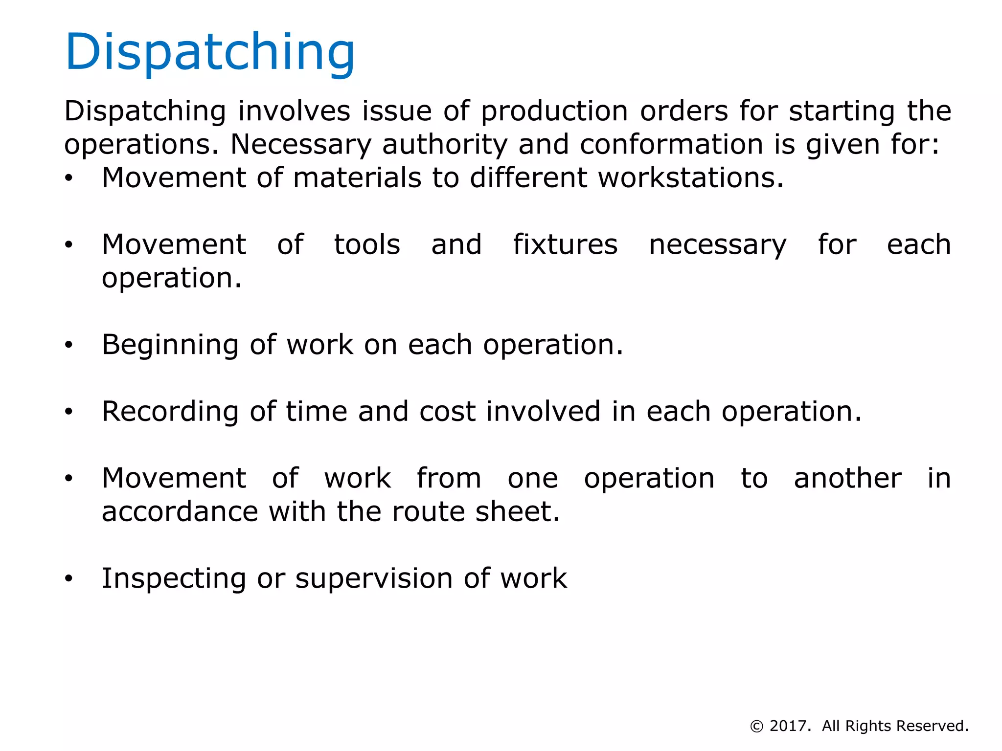 Dispatching
Dispatching involves issue of production orders for starting the
operations. Necessary authority and conformation is given for:
• Movement of materials to different workstations.
• Movement of tools and fixtures necessary for each
operation.
• Beginning of work on each operation.
• Recording of time and cost involved in each operation.
• Movement of work from one operation to another in
accordance with the route sheet.
• Inspecting or supervision of work
© 2017. All Rights Reserved.
 