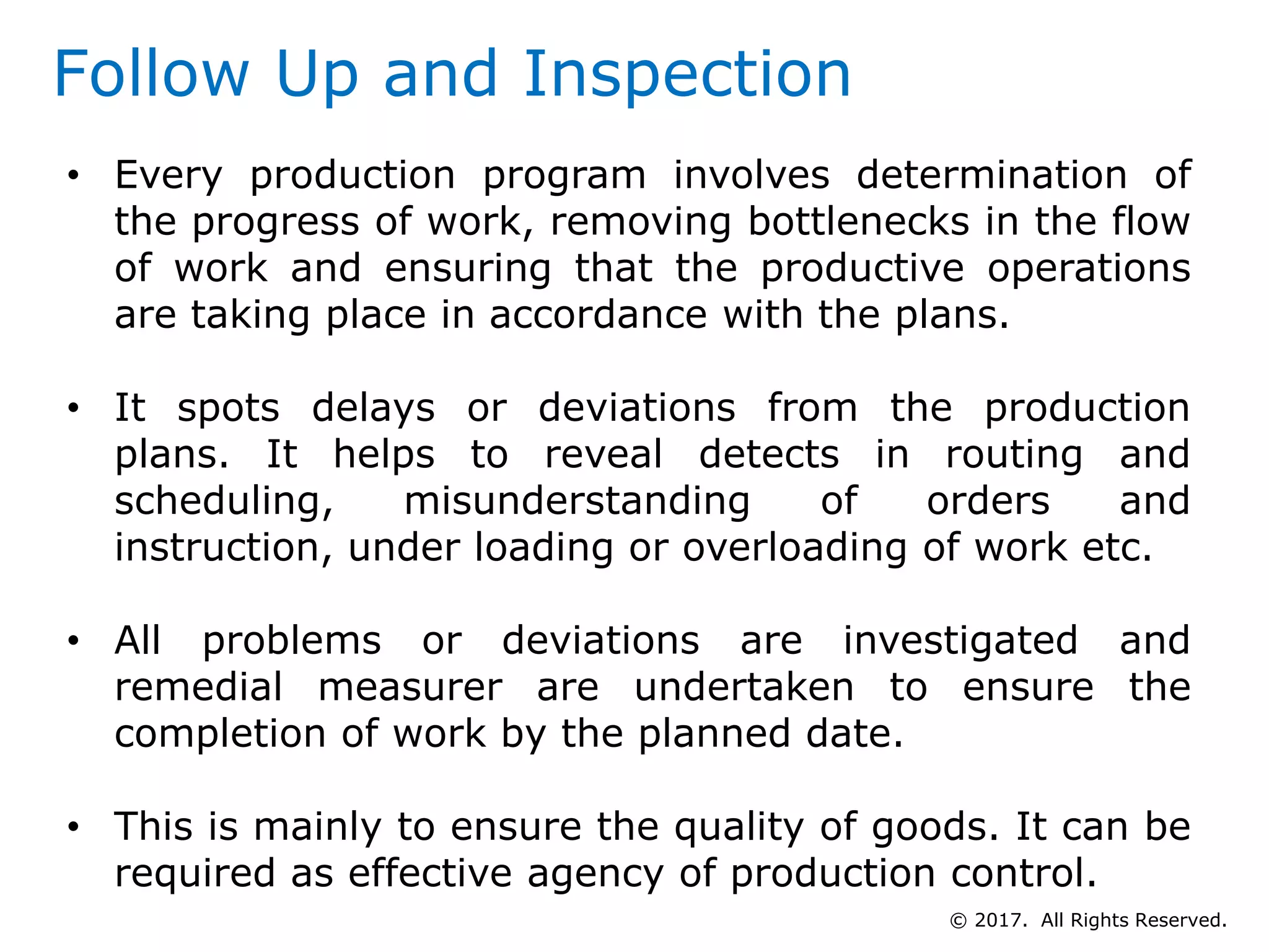 Follow Up and Inspection
• Every production program involves determination of
the progress of work, removing bottlenecks in the flow
of work and ensuring that the productive operations
are taking place in accordance with the plans.
• It spots delays or deviations from the production
plans. It helps to reveal detects in routing and
scheduling, misunderstanding of orders and
instruction, under loading or overloading of work etc.
• All problems or deviations are investigated and
remedial measurer are undertaken to ensure the
completion of work by the planned date.
• This is mainly to ensure the quality of goods. It can be
required as effective agency of production control.
© 2017. All Rights Reserved.
 