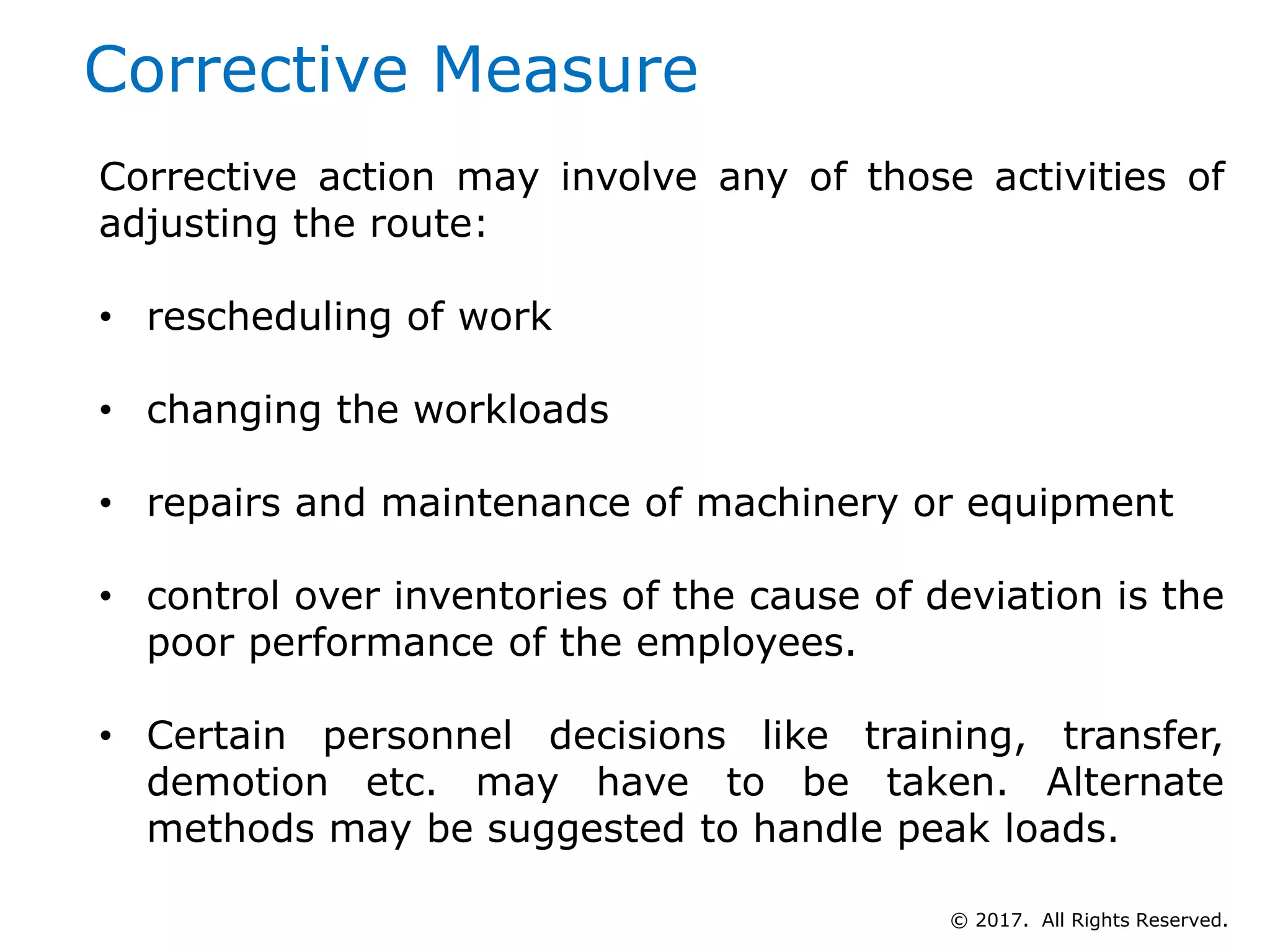 Corrective Measure
Corrective action may involve any of those activities of
adjusting the route:
• rescheduling of work
• changing the workloads
• repairs and maintenance of machinery or equipment
• control over inventories of the cause of deviation is the
poor performance of the employees.
• Certain personnel decisions like training, transfer,
demotion etc. may have to be taken. Alternate
methods may be suggested to handle peak loads.
© 2017. All Rights Reserved.
 